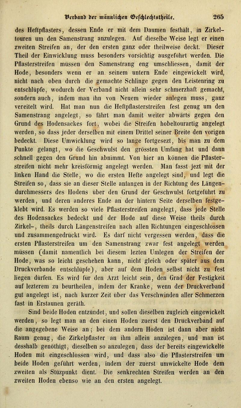 des Heftpflasters, dessen Ende er mit dem Daumen festhält, in Zirkel- touren um den Samenstrang anzulegen. Auf dieselbe Weise legt er einen zweiten Streifen an, der den ersten ganz oder theilweise deckt. Dieser Theil der Einwicklung muss besonders vorsichtig ausgeführt werden. Die Pflasterstreifen müssen den Samenstrang eng umschliessen, damit der Hode, besonders wenn er an seinem untern Ende eingewickelt wird, nicht nach oben durch die gemachte Schlinge gegen den Leistenring zu entschlüpfe, wodurch der Verband nicht allein sehr schmerzhaft gemacht, sondern auch, indem man ihn von Neuem wieder anlegen muss, ganz vereitelt wird. Hat man nun die Heftpflasterstreifen fest genug um den Samenstrang angelegt, so fährt man damit weiter abwärts gegen den Grund des Hodensackes fort, wobei die Streifen hobeltourartig angelegt werden, so dass jeder derselben mit einem Drittel seiner Breite den vorigen bedeckt. Diese Umwicklung wird so lange fortgesezt, bis man zu dem Punkte gelangt, m'o die Geschwulst den grössten Umfang hat und dann schnell gegen den Grund hin abnimmt. Von hier an können die Pflaster- streifen nicht mehr kreisförmig angelegt werden. Man fasst jezt mit der linken Hand die Stelle, wo die ersten Hefte angelegt sind, und legt die Streifen so, dass sie an dieser Stelle anfangen in der Richtung des Längen- durchmessers des Hodens über den Grund der Geschwulst fortgeführt zu werden, und deren anderes Ende an der hintern Seite derselben festge- klebt wird. Es werden so viele Pflasterstreifen angelegt, dass jede Stelle des Hodensackes bedeckt und der Hode auf diese Weise theils durch Zirkel-, theils durch Längenstreifen nach allen Richtungen eingeschlossen und zusammengedrückt wird. Es darf nicht vergessen werden, dass die ersten Pflasterstreifen um den Samenstrang zwar fest angelegt werden müssen (damit namentlich bei diesem lezten Umlegen der Streifen der Hode, was so leicht geschehen kann, nicht gleich oder später aus dem Druckverbande entschlüpfe), aber auf dem Hoden selbst nicht zu fest liegen dürfen. Es wird für den Arzt leicht sein, den Grad der Festigkeit auf lezterem zu beurtheilen, indem der Kranke, wenn der Druckverband gut angelegt ist, nach kurzer Zeit über das Verschwinden aller Schmerzen fast in Erstaunen geräth. Sind beide Hoden entzündet, und sollen dieselben zugleich eingewickelt werden, so legt man an den einen Hoden zuerst den Druckverband auf die angegebene Weise an; bei dem andern Hoden ist dann aber nicht Raum genug, die Zirkelpflaster an ihm allein anzulegen, und man ist desshalb genöthigt, dieselben so anzulegen, dass der bereits eingewickelte Hoden mit eingeschlossen wird, und dass also die Pflasterstreifen um beide Hoden geführt werden, indem der zuerst umwickelte Hode dem zweiten als Stüzpunkt dient. Die senkrechten Streifen werden an den zweiten Hoden ebenso wie an den ersten angelegt.