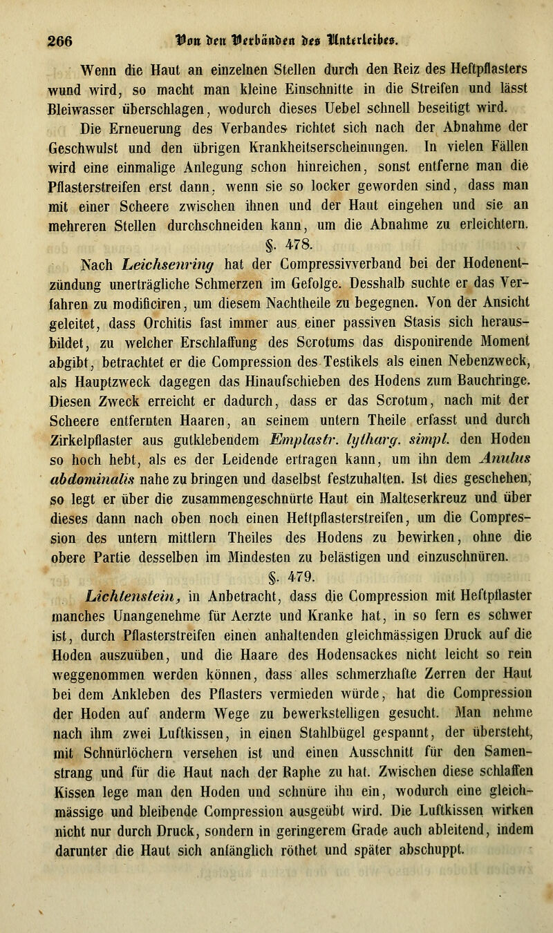 Wenn die Haut an einzelnen Stellen durch den Reiz des Heftpflasters wund wird, so macht man kleine Einschnitte in die Streifen und lässt Bleiwasser überschlagen, wodurch dieses Uebel schnell beseitigt wird. Die Erneuerung des Verbandes richtet sich nach der Abnahme der Geschwulst und den übrigen Krankheitserscheinungen. In vielen Fällen wird eine einmalige Anlegung schon hinreichen, sonst entferne man die Pflasterstreifen erst dann, wenn sie so locker geworden sind, dass man mit einer Scheere zwischen ihnen und der Haut eingehen und sie an mehreren Stellen durchschneiden kann, um die Abnahme zu erleichtern. §. 478. Nach Leichsenring hat der Compressivverband bei der Hodenent- zündung unerträgUche Schmerzen im Gefolge. Desshalb suchte er das Ver- fahren zu modiflciren, um diesem Nachtheile zu begegnen. Von der Ansicht geleitet, dass Orchitis fast immer aus einer passiven Stasis sich heraus- bildet, zu welcher Erschlaff'ung des Scrotums das disponirende Moment abgibt, betrachtet er die Compression des Testikels als einen Nebenzweck, als Hauptzweck dagegen das Hinaufschieben des Hodens zum Bauchringe. Diesen Zweck erreicht er dadurch, dass er das Scrotum, nach mit der Scheere entfernten Haaren, an seinem untern Theile erfasst und durch Zirkelpflaster aus gutklebendem Emplastr. lyiharg. simpl. den Hoden so hoch hebt, als es der Leidende ertragen kann, um ihn dem Anulns abdominalis nahe zu bringen und daselbst festzuhalten. Ist dies geschehen, so legt er über die zusammengeschnürte Haut ein Malteserkreuz und über dieses dann nach oben noch einen Hettpflasterstreifen, um die Compres- sion des untern mittlem Theiles des Hodens zu bewirken, ohne die obere Partie desselben im Mindesten zu belästigen und einzuschnüren. §. 479. Lichtenstein, in Anbetracht, dass die Compression mit Heftpflaster manches Unangenehme für Aerzte und Kranke hat, in so fern es schwer ist, durch Pflasterstreifen einen anhaltenden gleichmässigen Druck auf die Hoden auszuüben, und die Haare des Hodensackes nicht leicht so rein weggenommen werden können, dass alles schmerzhafte Zerren der Haut bei dem Ankleben des Pflasters vermieden würde, hat die Compression der Hoden auf anderm Wege zu bewerksteUigen gesucht. Man nehme nach ihm zwei Luftkissen, in einen Stahlbügel gespannt, der übersteht, mit Schnürlöchern versehen ist und einen Ausschnitt für den Samen- strang und für die Haut nach der Raphe zu hat. Zwischen diese schlaffen Kissen lege man den Hoden und schnüre ihn ein, wodurch eine gleich- massige und bleibende Compression ausgeübt wird. Die Luftkissen wirken nicht nur durch Druck, sondern in geringerem Grade auch ableitend, indem darunter die Haut sich anfängUch röthet und später abschuppt.