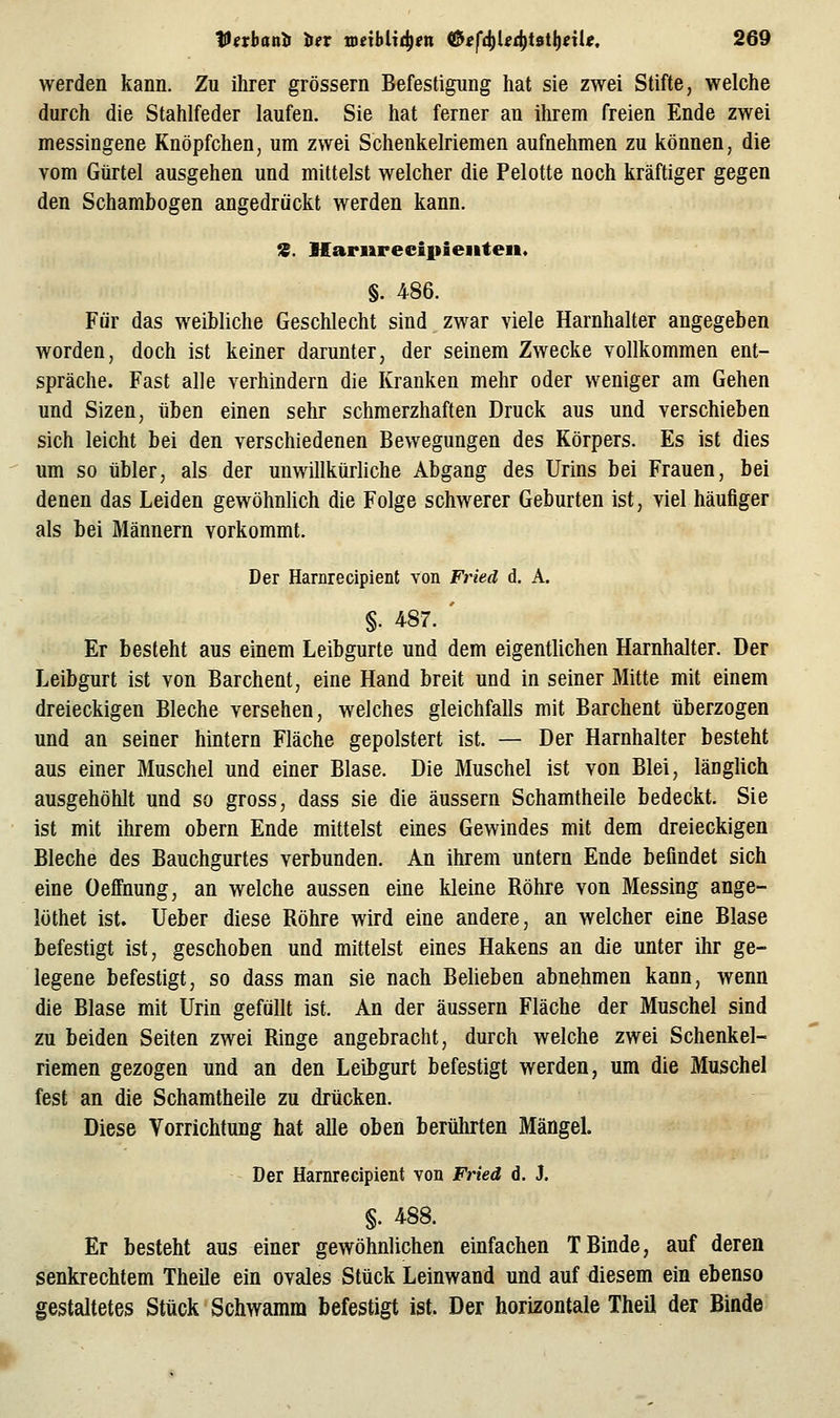 werden kann. Zu ihrer grössern Befestigung hat sie zwei Stifte, welche durch die Stahlfeder laufen. Sie hat ferner an ihrem freien Ende zwei messingene Knöpfchen, um zwei Schenkelriemen aufnehmen zu können, die vom Gürtel ausgehen und mittelst welcher die Pelotte noch kräftiger gegen den Schambogen angedrückt werden kann. %. Marurecipieiiten. §. 486. Für das weibliche Geschlecht sind zwar viele Harnhalter angegeben worden, doch ist keiner darunter, der seinem Zwecke vollkommen ent- spräche. Fast alle verhindern die Kranken mehr oder weniger am Gehen und Sizen, üben einen sehr schmerzhaften Druck aus und verschieben sich leicht bei den verschiedenen Bewegungen des Körpers. Es ist dies um so übler, als der unwillkürliche Abgang des Urins bei Frauen, bei denen das Leiden gewöhnlich die Folge schwerer Geburten ist, viel häufiger als bei Männern vorkommt. Der Harnrecipient von Fried d. A. §. 4-87. ' Er besteht aus einem Leibgurte und dem eigentlichen Harnhalter. Der Leibgurt ist von Barchent, eine Hand breit und in seiner Mitte mit einem dreieckigen Bleche versehen, welches gleichfalls mit Barchent überzogen und an seiner hintern Fläche gepolstert ist. — Der Harnhalter besteht aus einer Muschel und einer Blase. Die Muschel ist von Blei, länglich ausgehöhlt und so gross, dass sie die äussern Schamtheile bedeckt. Sie ist mit ihrem obern Ende mittelst eines Gewindes mit dem dreieckigen Bleche des Bauchgurtes verbunden. An ihrem untern Ende befindet sich eine Oeff'nung, an welche aussen eine kleine Röhre von Messing ange- löthet ist. lieber diese Röhre wird eine andere, an welcher eine Blase befestigt ist, geschoben und mittelst eines Hakens an die unter ihr ge- legene befestigt, so dass man sie nach Belieben abnehmen kann, wenn die Blase mit Urin gefällt ist. An der äussern Fläche der Muschel sind zu beiden Seiten zwei Ringe angebracht, durch welche zwei Schenkel- riemen gezogen und an den Leibgurt befestigt werden, um die Muschel fest an die Schamtheile zu drücken. Diese Vorrichtung hat alle oben berührten Mängel. Der Harnrecipient von Fried d. J. §. 488. Er besteht aus einer gewöhnlichen einfachen T Binde, auf deren senkrechtem Theile ein ovales Stück Leinwand und auf diesem ein ebenso gestaltetes Stück Schwamm befestigt ist. Der horizontale Theil der Binde