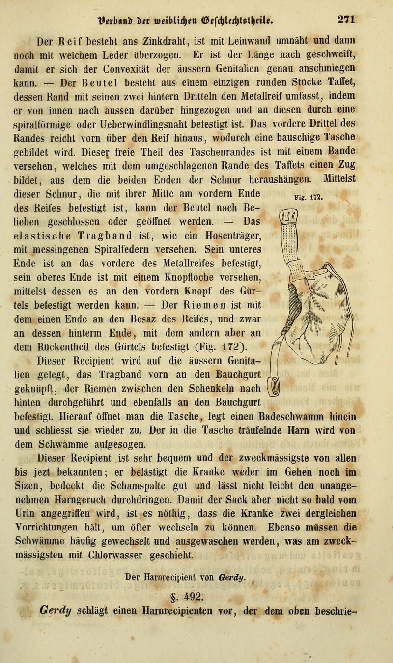tünbunlr tiet toeibix^in ^ef^Ud)t6i\)eiie, Fig. 172. Der Reif besteht ans Zinkdraht, ist mit Leinwand umnäht und dann noch mit weichem Leder überzogen. Er ist der Länge nach geschweift, damit er sich der Convexität der äussern Genitalien genau anschmiegen kann. — Der Beutel besteht aus einem einzigen runden Stücke Taffet, dessen Rand mit seinen zwei hintern Dritteln den Metallreif umfasst, indem er von innen nach aussen darüber hingezogen und an diesen durch eine spiralförmige oder Ueberwindlingsnaht betestigt ist. Das vordere Drittel des Randes reicht vorn über den Reif hinaus, wodurch eine bauschige Tasche gebildet wird. Dieser freie Theil des Taschenrandes ist mit einem Bande versehen, welches mit dem umgeschlagenen Rande des Taffets einen Zug bildet, aus dem die beiden Enden der Schnur heraushängen. Mittelst dieser Schnur, die mit ihrer Mitte am vordem Ende des Reifes befestigt ist, kann der Beutel nach Be- lieben geschlossen oder geöffnet werden. — Das elastische Tragband ist, wie ein Hosenträger, mit messingenen Spiralfedern versehen. Sein unteres Ende ist an das vordere des Metallreifes befestigt, sein oberes Ende ist mit einem Knopfloche versehen, mittelst dessen es an den vordem Knopf des Gür- tels befestigt werden kann. — Der Riemen ist mit dem einen Ende an den Besaz des Reifes, und zwar an dessen hinterm Ende, mit dem andern aber an dem Rückentheil des Gürtels befestigt (Fig. 172). Dieser Recipient wird auf die äussern Genita- lien gelegt, das Tragband vorn an den Bauchgurt geknüpft, der Riemen zwischen den Schenkeln nach hinten durchgeführt und ebenfalls an den Bauchgurt befestigt. Hierauf öffnet man die Tasche, legt einen Badeschwamm hinein* und schliesst sie wieder zu. Der in die Tasche träufehide Harn wird von dem Schwämme aufgesogen. Dieser Recipient ist sehr bequem und der zweckmässigste von allen bis jezt bekannten; er belästigt die Kranke weder im Gehen noch im Sizen, bedeckt die Schamspalte gut und lässt nicht leicht den unange- nehmen Harngeruch durchdringen. Damit der Sack aber nicht so bald vom Urin angegriffen wird, ist es nöthig, dass die Kranke zwei dergleichen Vorrichtungen hält, um öfter wechseln zu können. Ebenso müssen die Schwämme häufig gewechselt und ausgewaschen werden, was am zweck- massigsten mit Chlorwasser geschieht. Der Harnrecipient von Qerdy. §. 492. Gerdy schlägt einen Harnrecipienten vor, der dem oben beschrie-
