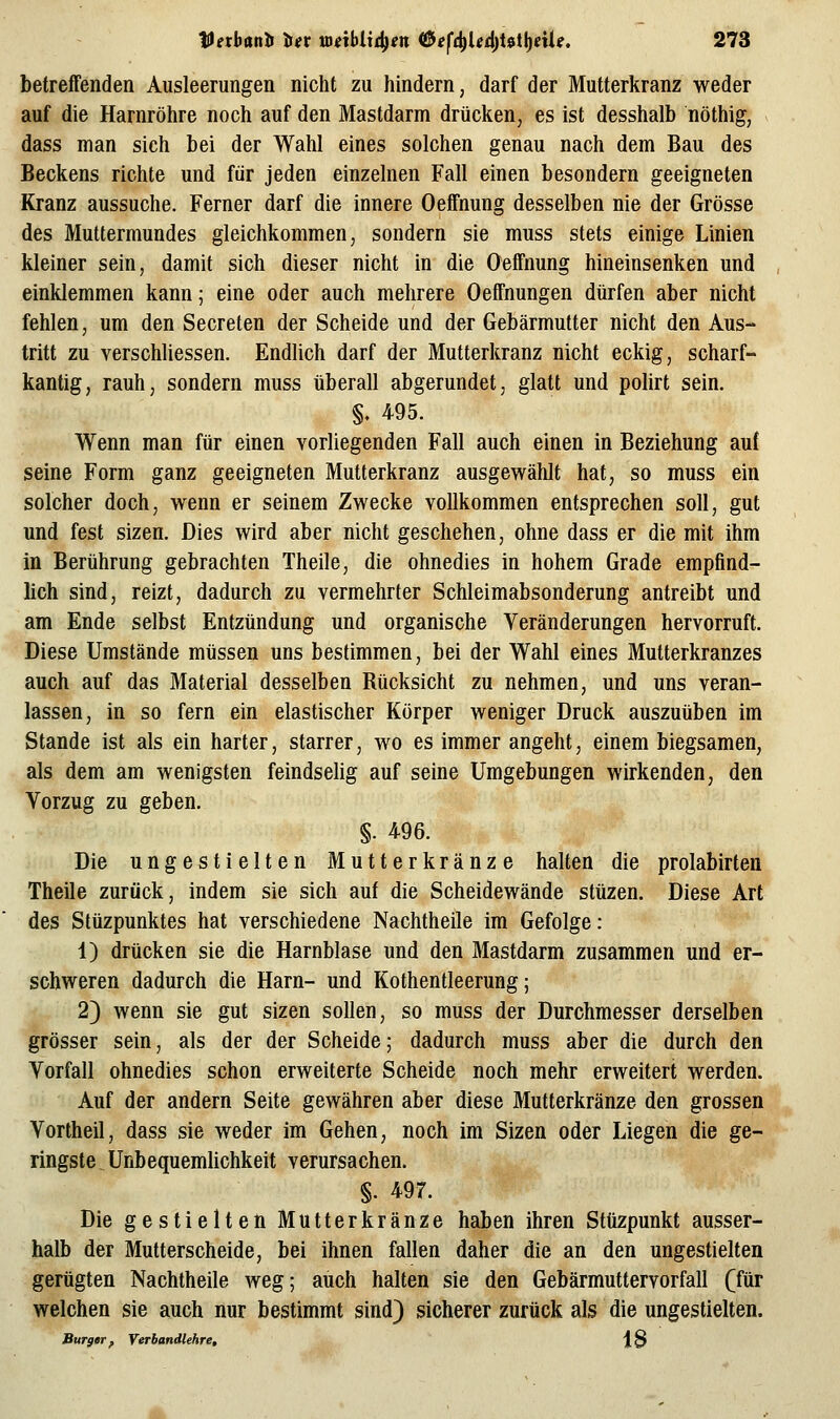 betreffenden Ausleerungen nicht zu hindern, darf der Mutterkranz weder auf die Harnröhre noch auf den Mastdarm drücken, es ist desshalb nöthig, dass man sich bei der Wahl eines solchen genau nach dem Bau des Beckens richte und für jeden einzelnen Fall einen besondern geeigneten Kranz aussuche. Ferner darf die innere Oeffnung desselben nie der Grösse des Muttermundes gleichkommen, sondern sie muss stets einige Linien kleiner sein, damit sich dieser nicht in die Oeffnung hineinsenken und einklemmen kann; eine oder auch mehrere Oeffnungen dürfen aber nicht fehlen, um den Secreten der Scheide und der Gebärmutter nicht den Aus- tritt zu verschliessen. Endlich darf der Mutterkranz nicht eckig, scharf- kantig, rauh, sondern muss überall abgerundet, glatt und polirt sein. §. 495. Wenn man für einen vorliegenden Fall auch einen in Beziehung auf seine Form ganz geeigneten Mutterkranz ausgewählt hat, so muss ein solcher doch, wenn er seinem Zwecke vollkommen entsprechen soll, gut und fest sizen. Dies wird aber nicht geschehen, ohne dass er die mit ihm in Berührung gebrachten Theile, die ohnedies in hohem Grade empfind- lich sind, reizt, dadurch zu vermehrter Schleimabsonderung antreibt und am Ende selbst Entzündung und organische Veränderungen hervorruft. Diese Umstände müssen uns bestimmen, bei der Wahl eines Mutterkranzes auch auf das Material desselben Rücksicht zu nehmen, und uns veran- lassen, in so fern ein elastischer Körper weniger Druck auszuüben im Stande ist als ein harter, starrer, wo es immer angeht, einem biegsamen, als dem am wenigsten feindselig auf seine Umgebungen wirkenden, den Vorzug zu geben. §. 496. Die ungestielten Mutterkränze halten die prolabirten Theile zurück, indem sie sich auf die Scheidewände stüzen. Diese Art des Stüzpunktes hat verschiedene Nachtheile im Gefolge: 1) drücken sie die Harnblase und den Mastdarm zusammen und er- schweren dadurch die Harn- und Kothentleerung; 2) wenn sie gut sizen sollen, so muss der Durchmesser derselben grösser sein, als der der Scheide; dadurch muss aber die durch den Vorfall ohnedies schon erweiterte Scheide noch mehr erweitert werden. Auf der andern Seite gewähren aber diese Mutterkränze den grossen Vortheil, dass sie weder im Gehen, noch im Sizen oder Liegen die ge- ringste Unbequemlichkeit verursachen. §. 497. Die gestielten Mutterkränze haben ihren Stüzpunkt ausser- halb der Mutterscheide, bei ihnen fallen daher die an den ungestielten gerügten Nachtheile weg; auch halten sie den Gebärmuttervorfall (für welchen sie auch nur bestimmt sind) sicherer zurück als die ungestielten. Surger f YerhandUhre, \q