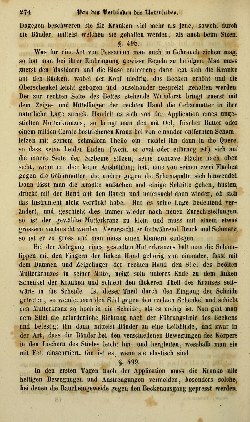 Dagegen beschweren sie die Kranken viel mehr als jene, sowohl durch die Bänder, mittelst welchen sie gehalten werden, als auch beim Sizen. §. 498. Was für eine Art von Pessarium man auch in Gebrauch ziehen mag, so hat man bei ihrer Einbringung gewisse Regeln zu befolgen. Man muss zuerst den Mastdarm und die Blase entleeren; dann legt sich die Kranke auf den Rücken, wobei der Kopf niedrig, das Becken erhöht und die Oberschenkel leicht gebogen und auseinander gespreizt gehalten werden. Der zur rechten Seite des Bettes stehende Wundarzt bringt ^zuerst mit dem Zeige- und Mittelfinger der rechten Hand die Gebärmutter in ihre natürhche Lage zurück. Handelt es sich von der Application eines unge- stielten Mutterkranzes, so bringt man den mit Oel, frischer Butter oder einem milden Gerate bestrichenen Kranz bei von einander entfernten Scham- lefzen mit seinem schmälern Theile ein, richtet ihn dann in die Quere, so dass seine beiden Enden (wenn er oval oder eiförmig ist) sich auf die innere Seite der Sizbeine stüzen, seine concave Fläche nach oben sieht, wenn er aber keine Aushöhlung hat, eine von seinen zwei Flächen gegen die Gebärmutter, die andere gegen die Schamspalte sich hinwendet Dann lässt man die Kranke aufstehen und einige Schritte gehen, husten, drückt mit der Hand auf den Bauch und untersucht dann wieder, ob sich das Instrument nicht verrückt habe. Hat es seine Lage bedeutend ver- ändert, und geschieht dies immer wieder nach neuen Zurechtstellungen, so ist der gewählte Mutterkranz zu klein und muss mit einem etwas grössern vertauscht werden. Verursacht er fortwährend Druck und Schmerz, so ist er zu gross und man muss einen kleinern einlegen. Bei der Anlegung eines gestielten Mutterkranzes hält man die Scham- lippen mit den Fingern der linken Hand gehörig von einander, fasst mit dem Daumen und Zeigefinger der rechten Haud den Stiel des beölten Mutterkranzes in seiner Mitte, neigt sein unteres Ende zu dem linken Schenkel der Kranken und schiebt den dickeren Theil des Kranzes seit- wärts in die Scheide. Ist dieser Theil durch den Eingang der Scheide getreten, so wendet man den Stiel gegen den rechten Schenkel und schiebt den Mutterkranz so hoch in die Scheide, als es nöthig ist. Nun gibt man dem Stiel die erforderliche Richtung nach der Führungslinie des Beckens und befestigt ihn dann mittelst Bänder an eine Leibbinde, und zwar in der Art, dass die Bänder bei den verschiedenen Bewegungen des Körpers in den Löchern des Stieles leicht hin- und hergleiten, wesshalb man sie mit Fett einschmiert. Gut ist es, wenn sie elastisch sind. §. 499. In den ersten Tagen nach der Application muss die Kranke alle heftigen Bewegungen und Anstrengungen vermeiden, besonders solche, bei denen die Baucheingeweide gegen den Beckenausgang gepresst werden.