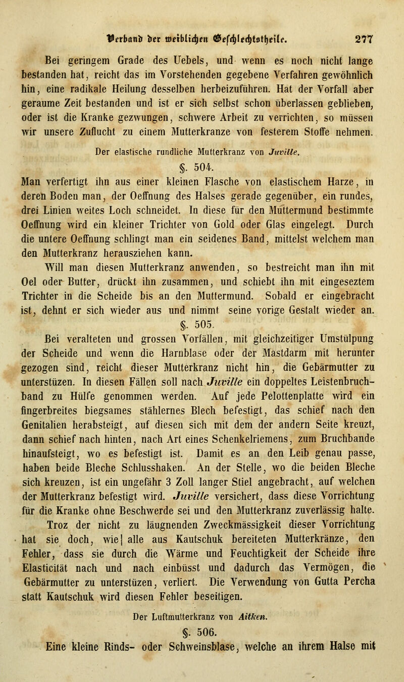 Bei geringem Grade des Uebels, und wenn es noch nicht lange bestanden hat, reicht das im Vorstehenden gegebene Verfahren gewöhnUch hin, eine radikale Heilung desselben herbeizuführen. Hat der Vorfall aber geraume Zeit bestanden und ist er sich selbst schon überlassen geblieben, oder ist die Kranke gezwungen, schwere Arbeit zu verrichten, so müssen wir unsere Zuflucht zu einem Mutterkranze von festerem Stoffe nehmen. Der elastische rundliche Mutterliranz von Juville. §. 504. Man verfertigt ihn aus einer kleinen Flasche von elastischem Harze, in deren Boden man, der Oeffnung des Halses gerade gegenüber, ein rundes, drei Linien weites Loch schneidet. In diese für den Muttermund bestimmte Oeffnung wird ein kleiner Trichter von Gold oder Glas eingelegt. Durch die untere Oeffnung schlingt man ein seidenes Band, mittelst welchem man den Mutterkranz herausziehen kann. Will man diesen Mutterkranz anwenden, so bestreicht man ihn mit Oel oder Butter, drückt ihn zusammen, und schiebt ihn mit eingeseztem Trichter in die Scheide bis an den Muttermund. Sobald er eingebracht ist, dehnt er sich wieder aus und nimmt seine vorige Gestalt wieder an. §. 505. Bei veralteten und grossen Vorfällen, mit gleichzeitiger Umstülpung der Scheide und wenn die Harnblase oder der Mastdarm mit herunter gezogen sind, reicht dieser Mutterkranz nicht hin, die Gebärmutter zu unterstüzen. In diesen Fällen soll nach Juville ein doppeltes Leistenbruch- band zu Hülfe genommen werden. Auf jede Pelottenplatte wird ein fingerbreites biegsames stählernes Blech befestigt, das schief nach den Genitalien herabsteigt, auf diesen sich mit dem der andern Seite kreuzt, dann schief nach hinten, nach Art eines Schenkelriemens, zum Bruchbande hinaufsteigt, wo es befestigt ist. Damit es an den Leib genau passe, haben beide Bleche Schlusshaken. An der Stelle, wo die beiden Bleche sich kreuzen, ist ein ungefähr 3 Zoll langer Stiel angebracht, auf welchen der Mutterkranz befestigt wird. Juville versichert, dass diese Vorrichtung für die Kranke ohne Beschwerde sei und den Mutterkranz zuverlässig halte. Troz der nicht zu läugnenden Zweckmässigkeit dieser Vorrichtung hat sie doch, wiej alle aus Kautschuk bereiteten Mutterkränze, den Fehler, dass sie durch die Wärme und Feuchtigkeit der Scheide ihre Elasticität nach und nach einbüsst und dadurch das Vermögen, die Gebärmutter zu unterstüzen, verliert. Die Verwendung von Gutta Percha statt Kautschuk wird diesen Fehler beseitigen. Der Luftmutterkranz von Aitken. §. 506. Eine kleine Rinds- oder Schweinsblase, welche an ihrem Halse mit