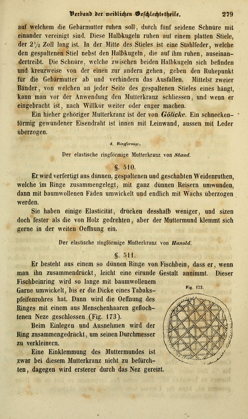 auf welchem die Gebärmutter ruhen soll, durch fünf seidene Schnüre mit einander vereinigt sind. Diese Halbkugeln ruhen auf einem platten Stiele, der 2y2 Zoll lang ist. In der Mitte des Stieles ist eine Stahlfeder, welche den gespaltenen Stiel nebst den Halbkugeln, die auf ihm ruhen, auseinan- dertreibt. Die Schnüre, welche zwischen beiden Halbkugeln sich befinden und kreuzweise von der einen zur andern gehen, geben den Ruhepunkt für die Gebärmutter ab und verhindern das Ausfallen. Mittelst zweier Bänder, von welchen an jeder Seite des gespaltenen Stieles eines hängt, kann man vor der Anwendung den Mutterkranz schliessen, und wenn er eingebracht ist, nach Willkür weiter oder enger machen. Ein hieher gehöriger Mutterkranz ist der von Gölicke. Ein schnecken- förmig gewundener Eisendraht ist innen mit Leinwand, aussen mit Leder überzogen. d, Kingförmige, Der elastische ringförmige Multerkranz von Staud. §. 510. Er wird verfertigt aus dünnen, gespaltenen und geschabten Weidenruthen, welche im Ringe zusammengelegt, mit ganz dünnen Reisern umwunden, dann mit baumwollenen Fäden umwickelt und endlich mit Wachs überzogen werden. Sie haben einige Elasticität, drücken desshalb weniger, und sizen doch fester als die von Holz gedrehten, aber der Muttermund klemmt sich gerne in der weiten Oeffnung ein. Der elastische ringförmige Mutterkranz von Hunold. Fig. 173. §. 511. Er besteht aus einem so dünnen Ringe von Fischbein, dass er man ihn zusammendrückt, leicht eine eirunde Gestalt annimmt. Fischbeinring wird so lange mit baumwollenem Garne umwickelt, bis er die Dicke eines Tabaks- pfeifenrohres hat. Dann wird die Oeffnung des Ringes mit einem aus Menschenhaaren gefloch- tenen Neze geschlossen (Fig. 173). Beim Einlegen und Ausnehmen wird der Ring zusammengedrückt, um seinen Durchmesser zu verkleinern. Eine Einklemmung des Muttermundes ist zwar bei diesem Mutterkranz nicht zu befürch- ten , dagegen wird ersterer durch das Nez gereizt, , wenn Dieser