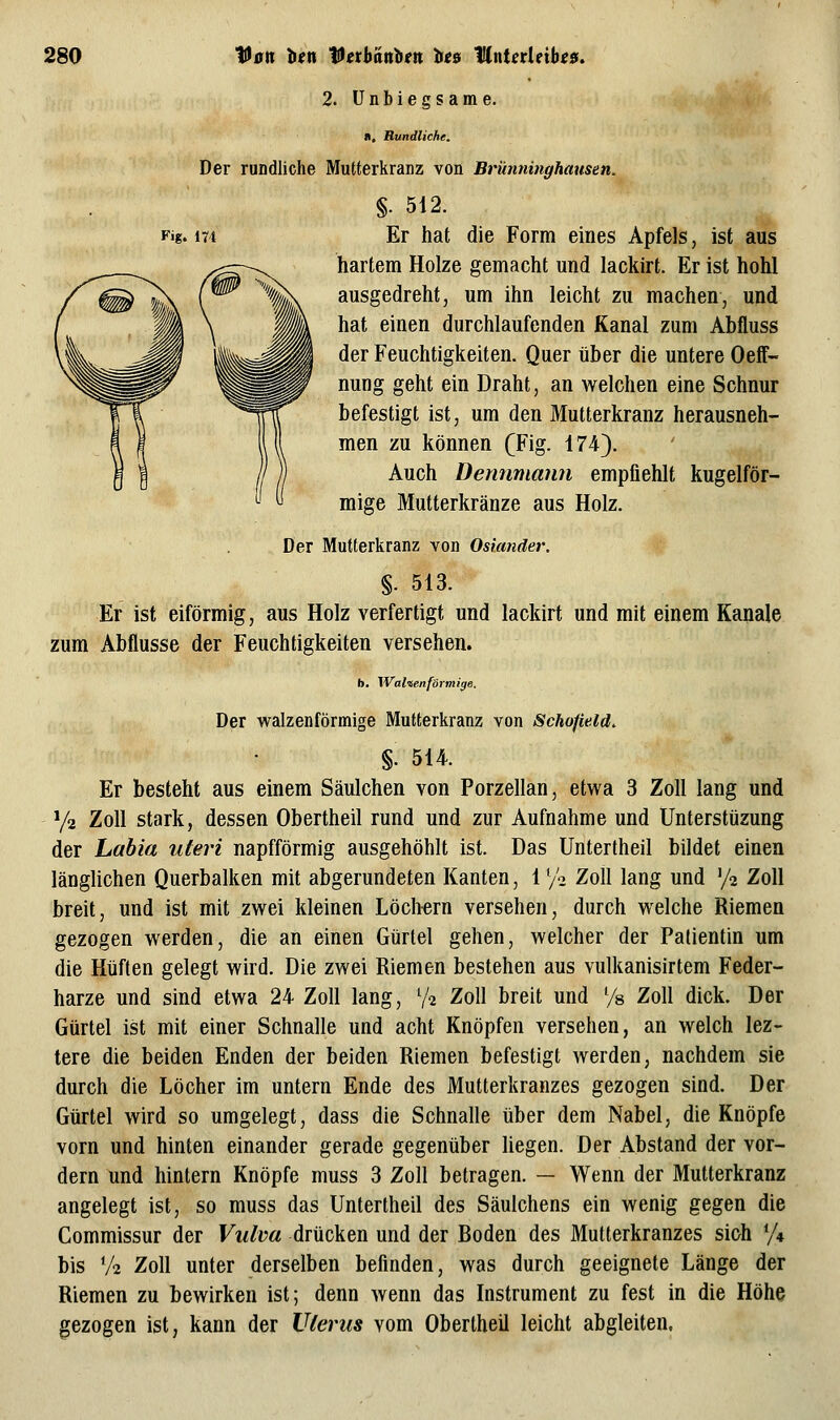 2. ünLiegsame. II. Rundliche. Der rundliche Mutterkranz von Brünninghausen. §. 512. Fig. 174 Er hat die Form eines Apfels, ist aus hartem Holze gemacht und lackirt. Er ist hohl ausgedreht, um ihn leicht zu machen, und hat einen durchlaufenden Kanal zum Abfluss der Feuchtigkeiten. Quer über die untere Oeff- nung geht ein Draht, an welchen eine Schnur befestigt ist, um den Mutterkranz herausneh- men zu können (Fig. 174). Auch Dennmann empfiehlt kugelför- mige Mutterkränze aus Holz. Der Mutterkranz von Oskmder, §. 513. Er ist eiförmig, aus Holz verfertigt und lackirt und mit einem Kanäle zum Abflüsse der Feuchtigkeiten versehen. b. Wahenförmige. Der walzenförmige Mutterkranz von Scho/ield. §. 514. Er besteht aus einem Säulchen von Porzellan, etwa 3 Zoll lang und Ya Zoll stark, dessen Obertheil rund und zur Aufnahme und Unterstüzung der Labia uteri napfförmig ausgehöhlt ist. Das Untertheil bildet einen länglichen Querbalken mit abgerundeten Kanten, 1 '/o Zoll lang und '/a Zoll breit, und ist mit zwei kleinen Löchern versehen, durch welche Riemen gezogen werden, die an einen Gürtel gehen, welcher der Patientin um die Hüften gelegt wird. Die zwei Riemen bestehen aus vulkanisirtem Feder- harze und sind etwa 24 Zoll lang, V^ Zoll breit und % Zoll dick. Der Gürtel ist mit einer Schnalle und acht Knöpfen versehen, an welch lez- tere die beiden Enden der beiden Riemen befestigt werden, nachdem sie durch die Löcher im untern Ende des Mutterkranzes gezogen sind. Der Gürtel wird so umgelegt, dass die Schnalle über dem Nabel, die Knöpfe vorn und hinten einander gerade gegenüber hegen. Der Abstand der vor- dem und hintern Knöpfe muss 3 Zoll betragen. — Wenn der Mutterkranz angelegt ist, so muss das Untertheil des Säulchens ein wenig gegen die Commissur der Vulva drücken und der Boden des Multerkranzes sich y* bis V2 Zoll unter derselben befinden, was durch geeignete Länge der Riemen zu bewirken ist; denn wenn das Instrument zu fest in die Höhe gezogen ist, kann der Uterus vom Obertheil leicht abgleiten.