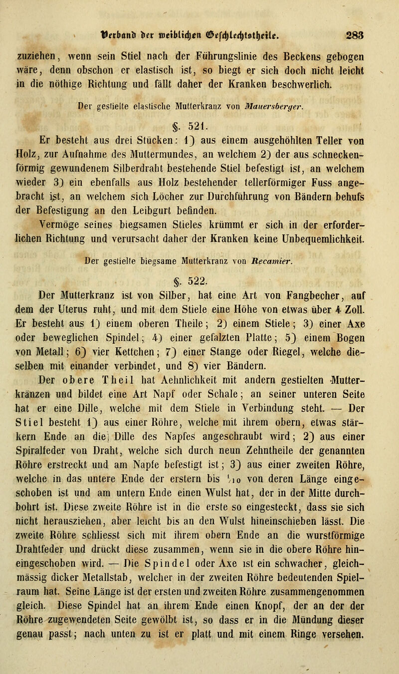 zuziehen, wenn sein Stiel nach der Führungslinie des Beckens gebogen wäre, denn obschon er elastisch ist, so biegt er sich doch nicht leicht in die nöthige Richtung und fällt daher der Kranken beschwerlich. Der geslieite elastische Mutlerliianz von Mauersberger. §. 521. Er besteht aus drei Stücken: 1) aus einem ausgehöhlten Teller von Holz, zur Aufnahme des Muttermundes, an welchem 2) der aus schnecken- förmig gewundenem Silberdraht bestehende Stiel befestigt ist, an welchem wieder 33 ein ebenfalls aus Holz bestehender tellerförmiger Fuss ange- bracht ist, an welchem sich Löcher zur Durchführung von Bändern behufs der Befestigung an den Leibgurt befinden. Vermöge seines biegsamen Stieles krümmt er sich in der erforder- lichen Richtung und verursacht daher der Kranken keine Unbequemlichkeit. Der gestielte biegsame MuUerkranz von Recamier. §. 522. Der Mutterkranz ist von Silber, hat eine Art von Fangbecher, auf dem der Uterus ruht, und mit dem Stiele eine Höhe von etwas über 4 Zoll. Er besteht aus 1) einem oberen Theile; 2) einem Stiele; 3) einer Axe oder beweglichen Spindel; 4) einer gefalzten Platte; 5} einem Bogen von Metall; 6} vier Kettchen; 7} einer Stange oder Riegel, welche die- selben mit einander verbindet, und 8) vier Bändern. Der obere Theil hat Aehnlichkeit mit andern gestielten Mutter- kränzen und bildet eine Art Napf oder Schale; an seiner unteren Seite hat er eine Dille, welche mit dem Stiele in Verbindung steht. — Der Stiel besteht 1) aus einer Röhre, welche mit ihrem obern, etwas stär- kern Ende an die) Dille des Napfes angeschraubt wird; 2} aus einer Spiralfeder von Draht, welche sich durch neun Zehntheile der genannten Röhre erstreckt und am Napfe befestigt ist; 3} aus einer zweiten Röhre, welche in das untere Ende der erstem bis ^/lo von deren Länge einge- schoben ist und am untern Ende einen Wulst hat, der in der Mitte durch- bohrt ist. Diese zweite Röhre ist in die erste so eingesteckt, dass sie sich nicht herausziehen, aber leicht bis an den Wulst hineinschieben lässt. Die zweite Röhre schliesst sich mit ihrem obern Ende an die wurstförmige Drahtfeder und drückt diese zusammen, wenn sie in die obere Röhre hin- eingeschoben wird. — Die Spindel oder Axe ist ein schwacher, gleich- massig dicker Metallstab, welcher in der zweiten Röhre bedeutenden Spiel- raum hat. Seine Länge ist der ersten und zweiten Röhre zusammengenommen gleich. Diese Spindel hat an ihrem Ende einen Knopf, der an der der Röhre zugewendeten Seite gewölbt ist, so dass er in die Mündung dieser genau passt; nach unten zu ist er platt und mit einem Ringe versehen.