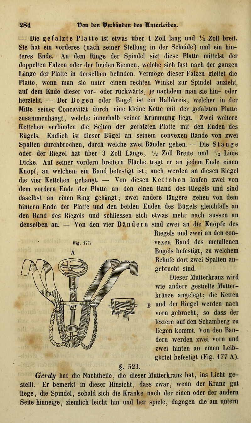 — Die gefalzte Platte ist etwas über 1 Zoll lang und V2 Zoll breit. Sie hat ein vorderes Cnach seiner Stellung in der Scheide) und ein hin- teres Ende. An dem Ringe der Spindel sizt diese Platte mittelst der doppelten Falzen oder der beiden Riemen, welche sich fast nach der ganzen Länge der Platte in derselben befinden. Vermöge dieser Falzen gleitet die Platte, wenn man sie unter einem rechten Winkel zur Spindel anzieht, auf dem Ende dieser vor- oder rückwärts, je nachdem man sie hin- oder herzieht. — Der Bogen oder Biigel ist ein Halbkreis, welcher in der Mitte seiner Goncavität durch eine kleine Kette mit der gefalzten Platte zusammenhängt, welche innerhalb seiner Krümmung liegt. Zwei weitere Kettchen verbinden die Seiten der gefalzten Platte mit den Enden des Bügels. Endlich ist dieser Bügel an seinem convexen Rande von zwei Spalten durchbrochen, durch welche zwei Bänder gehen. — Die Stange oder der Riegel hat über 3 Zoll Länge, V2 Zoll Breite und V2 Linie Dicke. Auf seiner vordem breitern Fläche trägt er an jedem Ende einen Knopf, an welchem ein Band betestigt ist; auch werden an diesen Riegel die vier Kettchen gehängt. — Von diesen Kettchen laufen zwei von dem vordem Ende der Platte an den einen Rand des Riegels und sind daselbst an einen Ring gehängt; zwei andere längere gehen von dem hintern Ende der Platte und den beiden Enden des Bügels gleichfalls an den Rand des Riegels und schliessen sich etwas mehr nach aussen an denselben an. — Von den vier Bändern sind zwei an die Knöpfe des Riegels und zwei an den con- F.g. 177. vexen Rand des metallenen A Bügels befestigt, zu welchem Behufe dort zwei Spalten an- gebracht sind. Dieser Mutterkranz wird wie andere gestielte Mutter- kränze angelegt; die Ketten B und der Riegel werden nach vorn gebracht, so dass der leztere auf den Schamberg zu liegen kommt. Von den Bän- dern werden zwei vorn und zwei hinten an einen Leib- gurtel befestigt (Fig. 177 A). §. 523. Gerdy hat die Nachtheile, die dieser Mutterkranz hat, ins Licht ge- stellt. Er bemerkt in dieser Hinsicht, dass zwar, wenn der Kranz gut liege, die Spindel, sobald sich die Kranke nach der einen oder der andern Seite hinneige, ziemlich leicht hin und her spiele, dagegen die am untern