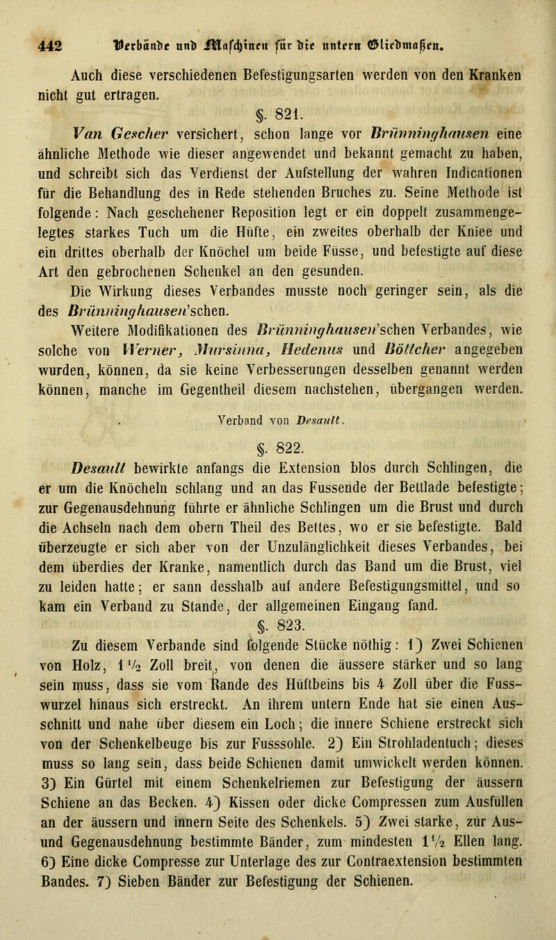 Auch diese verschiedenen Befestigungsarten werden von den Kranken nicht gut ertragen. §. 821. Van Gescher versichert, schon lange vor Brmininghauaen eine ähnliche Methode wie dieser angewendet und bekannt gemacht zu haben, und schreibt sich das Verdienst der Aufstellung der wahren Indicationen für die Behandlung des in Rede stehenden Bruches zu. Seine Methode ist folgende: Nach geschehener Reposition legt er ein doppelt zusammenge- legtes starkes Tuch um die Hüfte, ein zweites oberhalb der Rniee und ein drittes oberhalb der Knöchel um beide Füsse, und befestigte auf diese Art den gebrochenen Schenkel an den gesunden. Die Wirkung dieses Verbandes musste noch geringer sein, als die des Br'ü?unnghausen'sc\ien. Weitere Modifikationen des Brümäuffhauseii'schenYeYhdindes, wie solche von Werner, Mnrsiima, Hedenus und Böttcher angegeben wurden, können, da sie keine Verbesserungen desselben genannt werden können, manche im Gegentheil diesem nachstehen, übergangen werden. Verband von Dcsault. §. 822. Desaull bewirkte anfangs die Extension blos durch Schlingen, die er um die Knöcheln schlang und an das Fussende der Bettlade befestigte; zur Gegenausdehnurig führte er ähnliche Schlingen um die Brust und durch die Achseln nach dem obern Theil des Bettes, wo er sie befestigte. Bald überzeugte er sich aber von der Unzulänglichkeit dieses Verbandes, bei dem überdies der Kranke, namentlich durch das Band um die Brust, viel zu leiden hatte; er sann desshalb auf andere Befestigungsmittel, und so kam ein Verband zu Stande, der allgemeinen Eingang fand. .§.823. , Zu diesem Verbände sind folgende Stücke nöthig: 1) Zwei Schienen von Holz, 1'/o Zoll breit, von denen die äussere stärkerund so lang sein muss, dass sie vom Rande des Hüftbeins bis 4 Zoll über die Fuss- wurzel hinaus sich erstreckt. An ihrem untern Ende hat sie einen Aus- schnitt und nahe über diesem ein Loch; die innere Schiene erstreckt sich von der Schenkelbeuge bis zur Fusssohle. 2) Ein Strohladentuch; dieses muss so lang sein, dass beide Schienen damit umwickelt werden können. 3) Ein Gürtel mit einem Schenkelriemen zur Befestigung der äussern Schiene an das Becken. 4} Kissen oder dicke Compressen zum Ausfüllen an der äussern und innern Seite des Schenkels. 5) Zwei starke, zur Aus- und Gegenausdehnung bestimmte Bänder, zum mindesten 1V2 Ellen lang. 6) Eine dicke Compresse zur Unterlage des zur Gontraextension bestimmten Bandes. 7) Sieben Bänder zur Befestigung der Schienen.