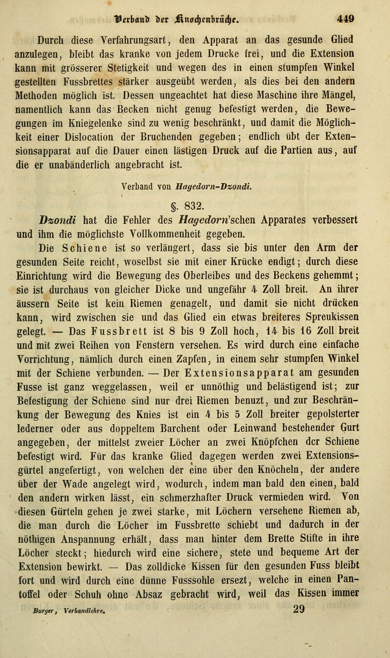 Durch diese Yerfahrungsart, den Apparat an das gesunde Glied anzulegen, bleibt das kranke von jedem Drucke frei, und die Extension kann mit grösserer Stetigkeit und wegen des in einen stumpfen Winkel gestellten Fussbrettes stärker ausgeübt werden, als dies bei den andern Methoden mögUch ist. Dessen ungeachtet hat diese Maschine ihre Mängel, namentlich kann das Becken nicht genug befestigt werden, die Bewe- gungen im Kniegelenke sind zu wenig beschränkt, und damit die Möglich- keit einer Dislocation der Bruchenden gegeben; endlich übt der Exten- sionsapparat auf die Dauer einen lästigen Druck auf die Partien aus, auf die er unabänderlich angebracht ist. Verband von Hagedorn-T)%ondi. §. 832. Dzondi hat die Fehler des Hagedoim'schen Apparates verbessert und ihm die möglichste Vollkommenheit gegeben. Die Schiene ist so verlängert, dass sie bis unter den Arm der gesunden Seite reicht, woselbst sie mit einer Krücke endigt; durch diese Einrichtung wird die Bewegung des Oberleibes und des Beckens gehemmt; sie ist durchaus von gleicher Dicke und ungefähr 4 Zoll breit. An ihrer äussern Seite ist kein Riemen genagelt, und damit sie nicht drücken kann, wird zwischen sie und das Glied ein etwas breiteres Spreukissen gelegt. — Das Fussbrett ist 8 bis 9 Zoll hoch, 14 bis 16 Zoll breit und mit zwei Reihen von Fenstern versehen. Es wird durch eine einfache Vorrichtung, nämUch durch einen Zapfen, in einem sehr stumpfen Winkel mit der Schiene verbunden. — Der Extensionsapparat am gesunden Fusse ist ganz weggelassen, weil er unnöthig und belästigend ist; zur Befestigung der Schiene sind nur drei Riemen benuzt, und zur Beschrän- kung der Bewegung des Knies ist ein 4 bis 5 Zoll breiter gepolsterter lederner oder aus doppeltem Barchent oder Leinwand bestehender Gurt angegeben, der mittelst zweier Löcher an zwei Knöpfchen der Schiene befestigt wird. Für das kranke Glied dagegen werden zwei Extensions- gürtel angefertigt, von welchen der eine über den Knöcheln, der andere über der Wade angelegt wird, wodurch, indem man bald den einen, bald den andern wirken lässt, ein schmerzhafter Druck vermieden wird. Von diesen Gürteln gehen je zwei starke, mit Löchern versehene Riemen ab, die man durch die Löcher im Fussbrette schiebt und dadurch in der nöthigen Anspannung erhält, dass man hinter dem Brette Stifte in ihre Löcher steckt; hiedurch wird eine sichere, stete und bequeme Art der Extension bewirkt. — Das zolldicke Kissen für den gesunden Fuss bleibt fort und wird durch eine dünne Fusssohle ersezt, welche in einen Pan- toffel oder Schuh ohne Absaz gebracht wird, weil das Kissen immer Burger, Veriandlehre, ä