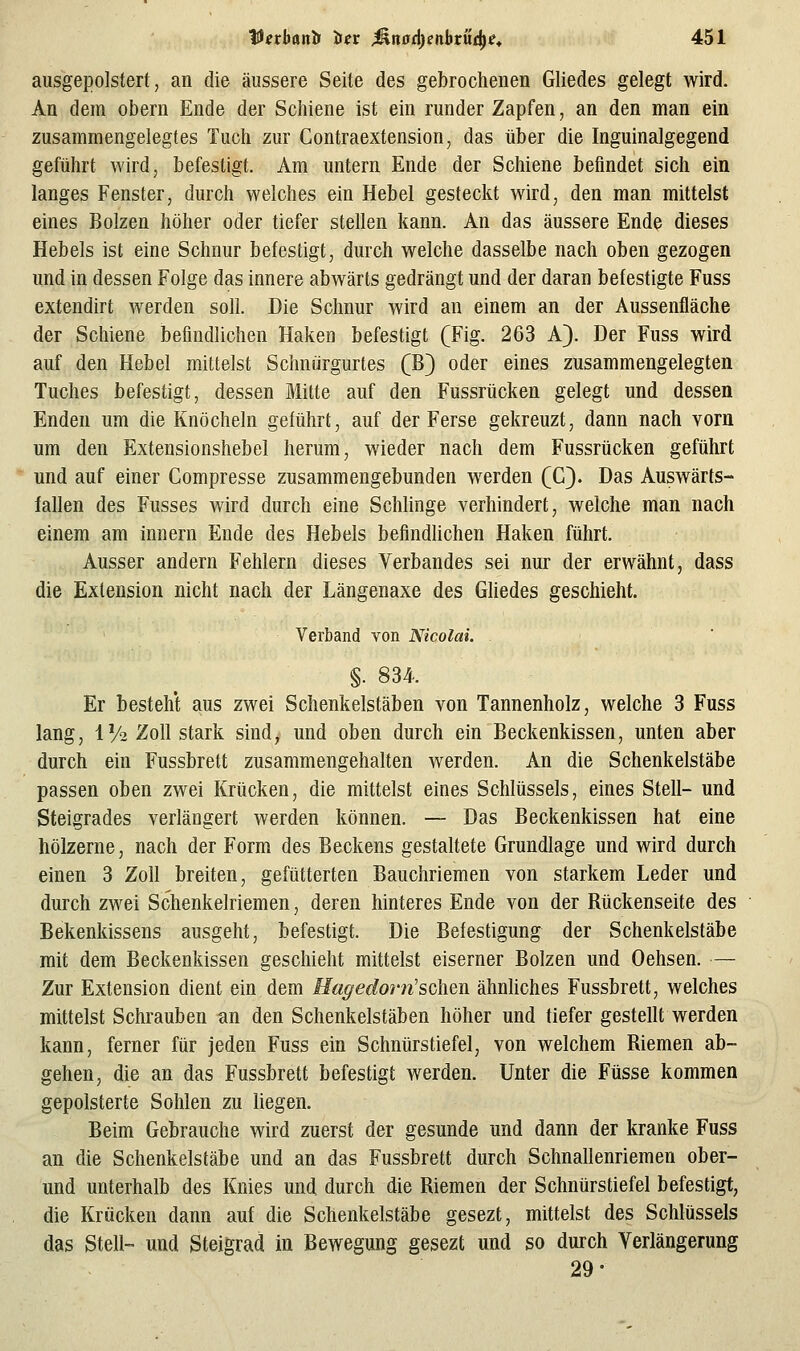 ausgepolstert, an die äussere Seite des gebrochenen Gliedes gelegt wird. An dem obern Ende der Schiene ist ein runder Zapfen, an den man ein zusammengelegtes Tuch zur Contraextension, das über die Inguinalgegend geführt wird, befestigt. Am untern Ende der Schiene befindet sich ein langes Fenster, durch weiches ein Hebel gesteckt wird, den man mittelst eines Bolzen höher oder tiefer stellen kann. An das äussere Ende dieses Hebels ist eine Schnur befestigt, durch welche dasselbe nach oben gezogen und in dessen Folge das innere abwärts gedrängt und der daran befestigte Fuss extendirt Averden soll. Die Schnur wird an einem an der Aussenfläche der Schiene befindlichen Haken befestigt (Fig. 263 A). Der Fuss wird auf den Hebel mittelst Schnürgurtes (B) oder eines zusammengelegten Tuches befestigt, dessen Mitte auf den Fussrücken gelegt und dessen Enden um die Knöcheln geführt, auf der Ferse gekreuzt, dann nach vorn um den Extensionshebel herum, wieder nach dem Fussrücken geführt und auf einer Compresse zusammengebunden werden (C). Das Auswärts- fallen des Fusses wird durch eine Schlinge verhindert, welche man nach einem am Innern Ende des Hebels befindlichen Haken führt. Ausser andern Fehlern dieses Verbandes sei nur der erwähnt, dass die Extension nicht nach der Längenaxe des Ghedes geschieht. Verband von Nicolai. §. 834. Er besteht aus zwei Schenkelstäben von Tannenholz, welche 3 Fuss lang, 1% Zoll stark sind, und oben durch ein Beckenkissen, unten aber durch ein Fussbrett zusammengehalten werden. An die Schenkelstäbe passen oben zwei Krücken, die mittelst eines Schlüssels, eines Stell- und Steigrades verlängert werden können. — Das Beckenkissen hat eine hölzerne, nach der Form des Beckens gestaltete Grundlage und wird durch einen 3 Zoll breiten, gefütterten Bauchriemen von starkem Leder und durch zwei Schenkelriemen, deren hinteres Ende von der Rückenseite des Bekenkissens ausgeht, befestigt. Die Befestigung der Schenkelstäbe mit dem Beckenkissen geschieht mittelst eiserner Bolzen und Oehsen. — Zur Extension dient ein dem Hagedorn'sehen ähnliches Fussbrett, welches mittelst Schrauben an den Schenkelstäben höher und tiefer gestellt werden kann, ferner für jeden Fuss ein Schnürstiefel, von welchem Riemen ab- gehen, die an das Fussbrett befestigt werden. Unter die Füsse kommen gepolsterte Sohlen zu liegen. Beim Gebrauche wird zuerst der gesunde und dann der kranke Fuss an die Schenkelstäbe und an das Fussbrett durch Schnallenriemen ober- und unterhalb des Knies und durch die Riemen der Schnürstiefel befestigt, die Krücken dann auf die Schenkelstäbe gesezt, mittelst des Schlüssels das Stell- und Steigrad in Bewegung gesezt und so durch Verlängerung 29 •