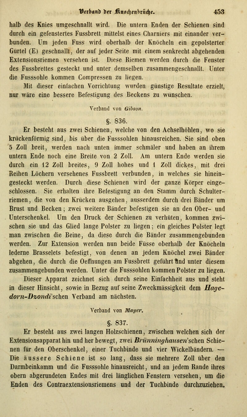 halb des Knies umgeschnallt wird. Die untern Enden der Schienen sind durch ein gefenstertes Fussbrett mittelst eines Charniers mit einander ver- bunden. Um jeden Fuss wird oberhalb der Knöcheln ein gepolsterter Gürtel (E) geschnallt, der auf jeder Seite mit einem senkrecht abgehenden Extensionsriemen versehen ist. Diese Riemen werden durch die Fenster des Fussbrettes gesteckt und unter demselben zusammengeschnallt. Unter die Fusssohle kommen Compressen zu hegen. Mit dieser einfachen Vorrichtung wurden günstige Resultate erzielt, nur wäre eine bessere Befestigung des Beckens zu wünschen. Verband von Gibson. §. 836. Er besteht aus zwei Schienen, welche von den Achselhöhlen, wo sie krückenförmig sind, bis über die Fusssohlen hinausreichen. Sie sind oben 5 Zoll breit, werden nach unten immer schmäler und haben an ihrem untern Ende noch eine Breite von 2 Zoll. Am untern Ende werden sie durch ein 12 Zoll breites, 9 Zoll hohes und 1 Zoll dickes, mit drei Reihen Löchern versehenes Fussbrett verbunden, in welches sie hinein- gesteckt werden. Durch diese Schienen wird der ganze Körper einge- schlossen. Sie erhalten ihre Befestigung an den Stamm durch Schulter- riemen, die von den Krücken ausgehen, ausserdem durch drei Bänder um Brust und Becken; zwei weitere Bänder befestigen sie an den Ober- und Unterschenkel. Um den Druck der Schienen zu verhüten, kommen zwi- schen sie und das Glied lange Polster zu liegen; ein gleiches Polster legt man zwischen die Beine, da diese durch die Bänder zusammengebunden werden. Zur Extension werden nun beide Füsse oberhalb der Knöcheln lederne Brasselets befestigt, von denen an jedem Knöchel zwei Bänder abgehen, die durch die Oeffnungen am Fussbrett geführt ftnd unter diesem zusammengebunden werden. Unter die Fusssohlen kommen Polster zu liegen. Dieser Apparat zeichnet sich durch seine Einfachheit aus und steht in dieser Hinsicht, sowie in Bezug auf seine Zweckmässigkeit dem Hage- dor?i-Dzo7idi'schm Verband am nächsten. Verband von Mayer. §• 837. Er besteht aus zwei langen Holzschienen, zwischen welchen sich der Extensionsapparat hin und her bewegt, zwei Brünninghausen'schen. Schie- nen für den Oberschenkel, einer Tuchbinde und \ier Wickelbändern. — Die äussere Schiene ist so lang, dass sie mehrere Zoll über den Darmbeinkamm und die Fusssohle hinäusreicht, und an jedem Rande ihres obern abgerundeten Endes mit drei länglichen Fenstern versehen, um die Enden des Contraextensiousriemens und der Tuchbiude durchzuziehen.