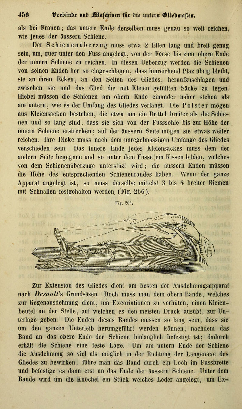 als bei Frauen; das untere Ende derselben muss genau so weit reichen, wie jenes der äussern Schiene. Der Schienenüberzug muss etwa 2 Ellen lang und breit genug sein^ um, quer unter den Fuss angelegt, von der Ferse bis zum obern Ende der innern Schiene zu reichen. In diesen Ueberzug werden die Schienen von seinen Enden her so eingeschlagen, dass hinreichend Plaz übrig bleibt, sie an ihren Ecken, an den Seiten des GUedes, heraufzuschlagen und zwischen sie und das Glied die mit Kleien gefüllten Säcke zu legen. Hiebei müssen die Schienen am obern Ende einander näher stehen als am untern, wie es der Umfang des Gliedes verlangt. Die Polster mögen aus Kleiensäcken bestehen, die etwa um ein Drittel breiter als die Schie- nen und so lang sind, dass sie sich von der Fusssohle bis zur Höhe der innern Schiene erstrecken; auf der äussern Seite mögen sie etwas weiter reichen. Ihre Dicke muss nach dem unregelmässigen Umfange des Ghedes verschieden sein. Das innere Ende jedes Kleiensackes muss dem der andern Seite begegnen und so unter dem Fusse[ein Kissen bilden, welches von dem Schienenüberzuge unterstüzt wird; die äussern Enden müssen die Höhe des entsprechenden Schienenrandes haben. Wenn der ganze Apparat angelegt ist, so muss derselbe mittelst 3 bis 4 breiter Riemen mit Schnallen festgehalten werden (Fig. 266). Fig. 26fi. Zur Extension des Gliedes dient am besten der Ausdehnungsapparat nach Demidt's Grundsäzen. Doch muss man dem obern Bande, welches zur Gegenausdehnung dient, um Excoriationen zu verhüten, einen Kleien- beutel an der Stelle, auf welchen es den meisten Druck ausübt, zur Un- terlage geben. Die Enden dieses Bandes müssen so lang sein, dass sie um den ganzen Unterleib herumgeführt werden können, nachdem das Band an das obere Ende der Schiene hinlänglich befestigt ist; dadurch erhält die Schiene eine feste Lage. Um am untern Ende der Schiene die Ausdehnung so viel als möglich in der Richtung der Längenaxe des Gliedes zu bewirken, führe man das Band durch ein Loch im Fussbrette und befestige es dann erst an das Ende der äussern Schiene. Unter dem Bande wird um die Knöchel ein Stück weiches Leder angelegt, um Ex-