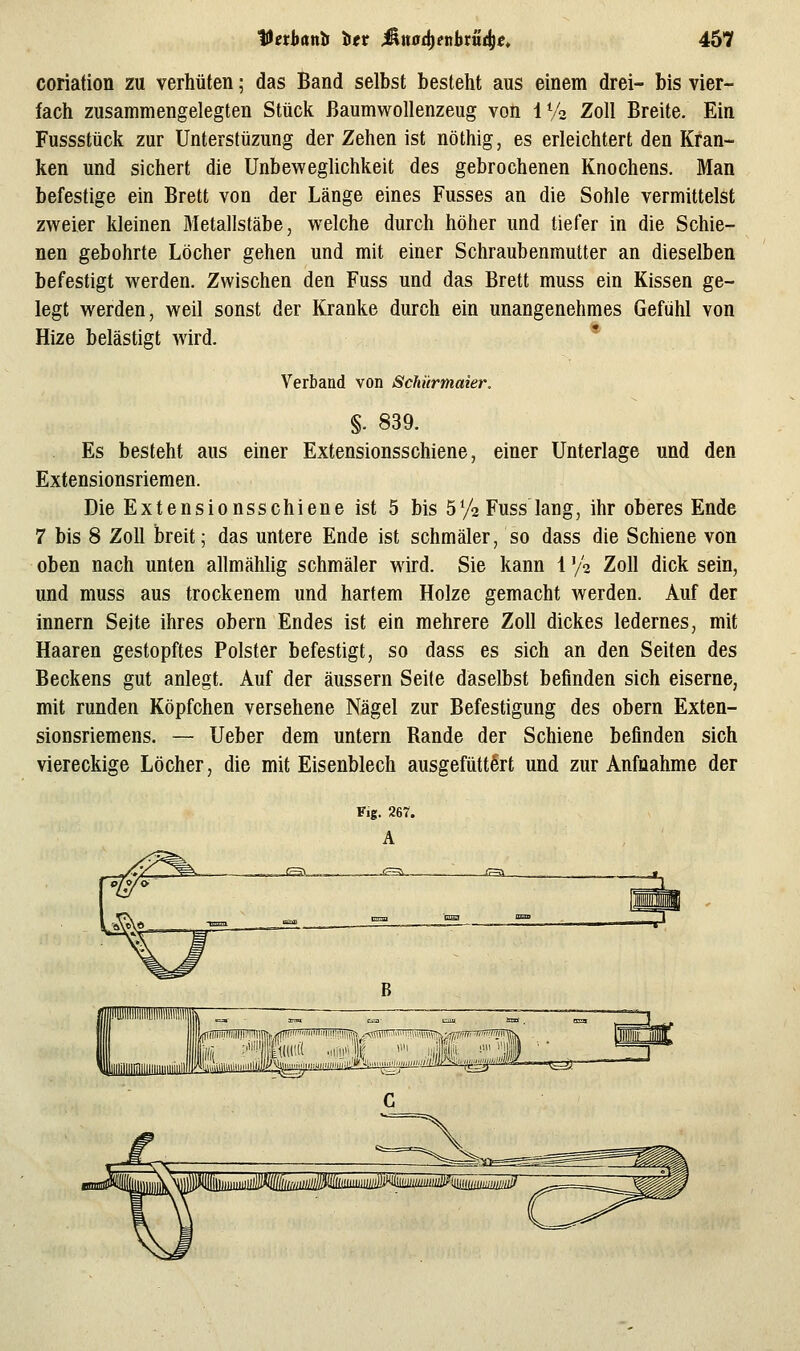 coriation zu verhüten; das Band selbst besteht aus einem drei- bis vier- fach zusammengelegten Stück ßaumwollenzeug von IVo Zoll Breite. Ein Fussstück zur Unterstüzung der Zehen ist nöthig, es erleichtert den Kran- ken und sichert die Unbeweglichkeit des gebrochenen Knochens. Man befestige ein Brett von der Länge eines Fusses an die Sohle vermittelst zweier kleinen Bletallstäbe, welche durch höher und tiefer in die Schie- nen gebohrte Löcher gehen und mit einer Schraubenmutter an dieselben befestigt werden. Zwischen den Fuss und das Brett muss ein Kissen ge- legt werden, weil sonst der Kranke durch ein unangenehmes Gefühl von Hize belästigt wird. * Verband von Schürmaier. §. 839. Es besteht aus einer Extensionsschiene, einer Unterlage und den Extensionsriemen. Die Extensionsschiene ist 5 bis 5V2 Fuss lang, ihr oberes Ende 7 bis 8 Zoll breit; das untere Ende ist schmäler, so dass die Schiene von oben nach unten allmählig schmäler wird. Sie kann 1 '/^ Zoll dick sein, und muss aus trockenem und hartem Holze gemacht werden. Auf der Innern Seite ihres obern Endes ist ein mehrere Zoll dickes ledernes, mit Haaren gestopftes Polster befestigt, so dass es sich an den Seiten des Beckens gut anlegt. Auf der äussern Seite daselbst befinden sich eiserne, mit runden Köpfchen versehene Nägel zur Befestigung des obern Exten- sionsriemens. — Ueber dem untern Rande der Schiene befinden sich viereckige Löcher, die mit Eisenblech ausgefüttert und zur Anfnahme der