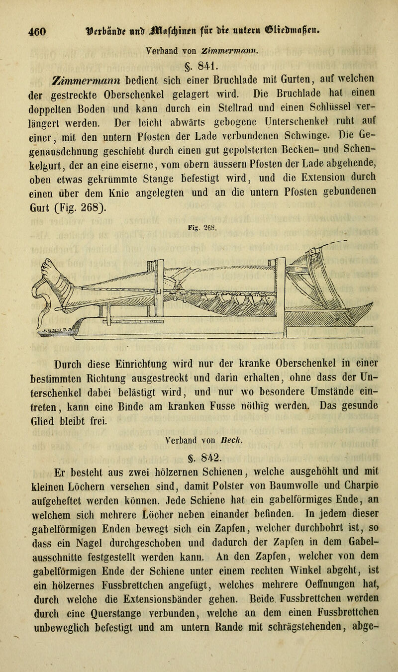 Verband von Zimmermann. §. 841. Zimmermann bedient sich einer Bruchlade mit Gurten, auf welchen der gestreckte Oberschenkel gelagert wird. Die Bruchlade hat einen doppelten Boden und kann durch ein Stellrad und einen Schlüssel ver- längert werden. Der leicht abwärts gebogene Unterschenkel ruht auf einer, mit den untern Pfosten der Lade verbundenen Schwinge. Die Ge- genausdehnung geschieht durch einen gut gepolsterten Becken- und Schen- kelgurt, der an eine eiserne, vom obern äussern Pfosten der Lade abgehende, oben etwas gekrümmte Stange befestigt wird, und die Extension durch einen über dem Knie angelegten und an die untern Pfosten gebundenen Gurt (Fig. 268). Fig. 268. Durch diese Einrichtung wird nur der kranke Oberschenkel in einer bestimmten Richtung ausgestreckt und darin erhalten, ohne dass der Un- terschenkel dabei belästigt wird, und nur wo besondere Umstände ein- treten , kann eine Binde am kranken Fusse nöthig werden. Das gesunde Glied bleibt frei. Verband von Beck, §. 842. Er besteht aus zwei hölzernen Schienen, welche ausgehöhlt und mit kleinen Löchern versehen sind, damit Polster von Baumwolle und Charpie aufgeheftet werden können. Jede Schiene hat ein gabelförmiges Ende, an welchem sich mehrere Löcher neben einander befinden. In jedem dieser gabelförmigen Enden bewegt sich ein Zapfen, welcher durchbohrt ist, so dass ein Nagel durchgeschoben und dadurch der Zapfen in dem Gabel- ausschnitte festgestellt werden kann. An den Zapfen, welcher von dem gabelförmigen Ende der Schiene unter einem rechten W^inkel abgeht, ist ein hölzernes Fussbrettchen angefügt, welches mehrere OefFnungen hat, durch welche die Extensionsbänder gehen. Beide, Fussbrettchen werden durch eine Querstange verbunden, welche an dem einen Fussbrettchen unbeweglich befestigt und am untern Rande mit schrägstehenden, abge-