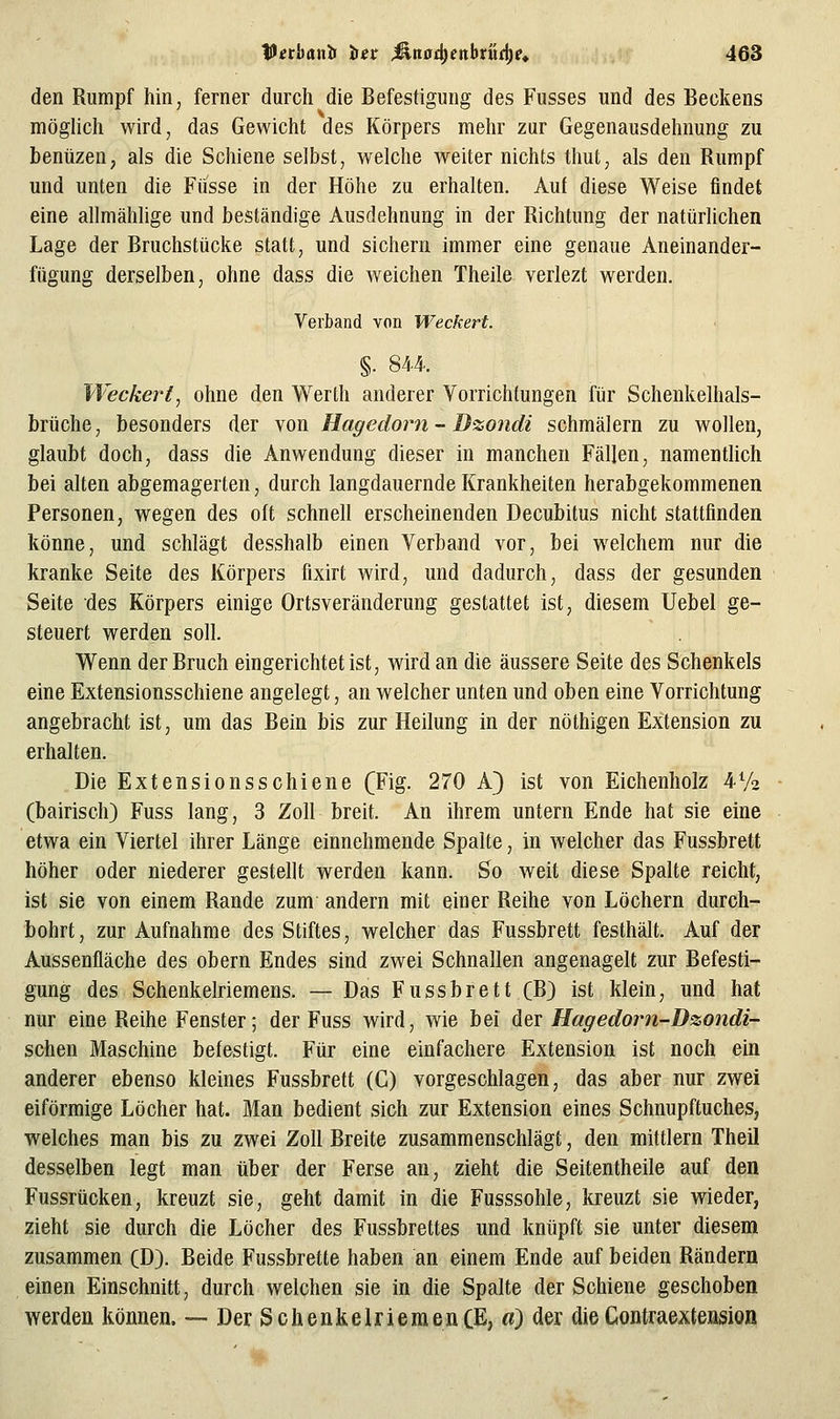 den Rumpf hin, ferner durch die Befestigung des Fusses und des Beckens möglich wird, das Gewicht des Körpers mehr zur Gegenausdehnung zu bentizen, als die Schiene selbst, welche weiter nichts thut, als den Rumpf und unten die Fiisse in der Höhe zu erhalten. Auf diese Weise findet eine allmählige und beständige Ausdehnung in der Richtung der natürlichen Lage der Bruchstücke statt, und sichern immer eine genaue Aneinander- fügung derselben, ohne dass die weichen Theila verlezt werden. Verband von Weckert. §. 844. fVeckeri, ohne den Werth anderer Vorrichtungen für Schenkelhals- brüche , besonders der von Hagedorn - Dzondi schmälern zu wollen, glaubt doch, dass die Anwendung dieser in manchen Fällen, namentlich bei alten abgemagerten, durch langdauernde Krankheiten herabgekommenen Personen, wegen des oft schnell erscheinenden Decubitus nicht stattfinden könne, und schlägt desshalb einen Verband vor, bei welchem nur die kranke Seite des Körpers fixirt wird, und dadurch, dass der gesunden Seite des Körpers einige Ortsveränderung gestattet ist, diesem Uebel ge- steuert werden soll. Wenn der Bruch eingerichtet ist, wird an die äussere Seite des Schenkels eine Extensionsschiene angelegt, an welcher unten und oben eine Vorrichtung angebracht ist, um das Bein bis zur Heilung in der nöthigen Extension zu erhalten. Die Extensionsschiene (Fig. 270 A} ist von Eichenholz 4-72 (bairisch) Fuss lang, 3 Zoll breit. An ihrem untern Ende hat sie eine etwa ein Viertel ihrer Länge einnehmende Spalte, in welcher das Fussbrett höher oder niederer gestellt werden kann. So weit diese Spalte reicht, ist sie von einem Rande zum andern mit einer Reihe von Löchern durch- bohrt, zur Aufnahme des Stiftes, welcher das Fussbrett festhält. Auf der Aussenfläche des obern Endes sind zwei Schnallen angenagelt zur Befesti- gung des Schenkelriemens. — Das Fussbrett (B) ist klein, und hat nur eine Reihe Fenster; der Fuss wird, wie bei der Hagedom-Dzondi- schen Maschine befestigt. Für eine einfachere Extension ist noch ein anderer ebenso kleines Fussbrett (C) vorgeschlagen, das aber nur zwei eiförmige Löcher hat. Man bedient sich zur Extension eines Schnupftuches, welches man bis zu zwei Zoll Breite zusammenschlägt, den mittlem Theil desselben legt man über der Ferse an, zieht die Seitentheile auf den Fussrücken, kreuzt sie, geht damit in die Fusssohle, kreuzt sie wieder, zieht sie durch die Löcher des Fussbrettes und knüpft sie unter diesem zusammen (D). Beide Fussbrette haben an einem Ende auf beiden Rändern einen Einschnitt, durch welchen sie in die Spalte der Schiene geschoben werden können. — Der Schenkelriemen(E, ä) der dieContraextension