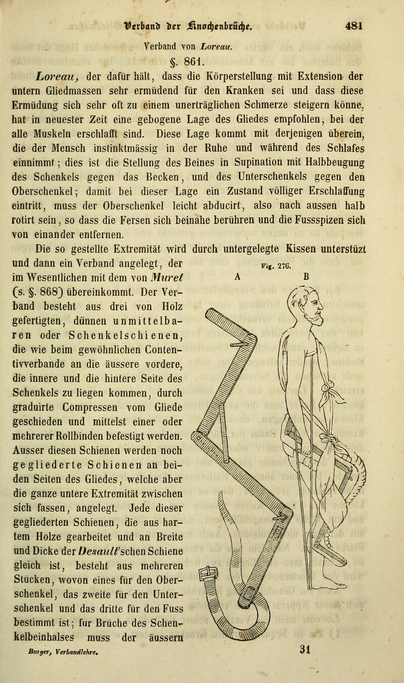 t^tvbanb iev Mnad^enhtüd^e^ 4SI Fig. 2T6. Verband von Loreau. §. 861. Loreau, der dafürhält, dass die Körperstellung mit Extension der untern Gliedmassen sehr ermüdend für den Kranken sei und dass diese Ermüdung sich sehr oft zu einem unerträglichen Schmerze steigern könne, hat in neuester Zeit eine gebogene Lage des Ghedes empfohlen, bei der alle Muskeln erschlafft sind. Diese Lage kommt mit derjenigen tiberein, die der Mensch instinktmässig in der Ruhe und während des Schlafes einnimmt; dies ist die Stellung des Beines in Supination mit Halbbeugung des Schenkels gegen das Becken, und des Unterschenkels gegen den Oberschenkel; damit bei dieser Lage ein Zustand völliger Erschlaffung eintritt, muss der Oberschenkel leicht abducirt, also nach aussen halb rotirt sein, so dass die Fersen sich beinahe berühren und die Fussspizen sich von einander entfernen. Die so gestellte Extremität wird durch untergelegte Kissen unterstüzt und dann ein Verband angelegt, der im Wesentlichen mit dem von Muvet (s. §. 868} übereinkommt. Der Ver- band besteht aus drei von Holz gefertigten, dünnen unmittelba- ren oder Schenkelschienen, die wie beim gewöhnlichen Conten- tiwerbande an die äussere vordere, die innere und die hintere Seite des Schenkels zu liegen kommen, durch graduirte Compressen vom Güede geschieden und mittelst einer oder mehrerer Rollbinden befestigt werden. Ausser diesen Schienen werden noch gegliederte Schienen an bei- den Seiten des Ghedes, welche aber die ganze untere Extremität zwischen sich fassen, angelegt. Jede dieser gegliederten Schienen, die aus har- tem Holze gearbeitet und an Breite und Dicke der Desaulfschen Schiene gleich ist, besteht aus mehreren Stücken, wovon eines für den Ober- schenkel, das zweite für den Unter- schenkel und das dritte für den Fuss bestimmt ist; für Brüche des Schen- kelbeinhalses muss der äussern Butger, Verbandlehre,