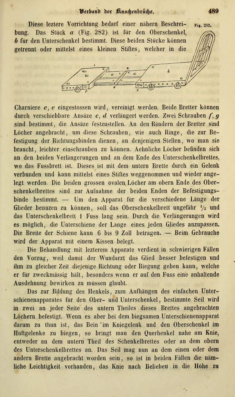 Diese leztere Vorrichtung bedarf einer nähern Beschrei- bung. Das Stück a (Fig. 282) ist für den Oberschenkel, b für den Unterschenkel bestimmt. Diese beiden Stücke können getrennt oder mittelst eines Ideinen Stiftes, welcher in die Fig. 282. Charniere <?, e eingestossen wird, vereinigt werden. Beide Bretter können durch verschiebbare Ansäze c, d verlängert werden. Zwei Schrauben /', g sind bestimmt, die Ansäze (eslzustellen. An den Rändern der Bretter sind Löcher angebracht, um diese Schrauben, wie auch Ringe, die zur Be- festigung der Richtungsbinden dienen, an denjenigen Stellen, wo man sie braucht, leichter einschrauben zu können. Aehnliche Löcher befinden sich an den beiden Verlängerungen und an dem Ende des Unterschenkelbrettes, wo das Fussbrett ist. Dieses ist mit dem untern Brette durch ein Gelenk verbunden und kann mittelst eines Stiftes weggenommen und wieder ange- legt werden. Die beiden grossen ovaleu Löcher am obern Ende des Ober- schenkelbrettes sind zur Aufnahme der beiden Enden der Befestigungs- binde bestimmt. — Um den Apparat für die verschiedene Länge der Glieder benüzen zu können, soll das Oberschenkelbrett ungefähr V2 und das Unterschenkelbretl 1 Fuss lang sein. Durch die Verlängerungen wird es möghch, die Unierschiene der Länge eines jeden Gliedes anzupassen. Die Breite der Schiene kann 6 bis 9 Zoll betragen. ■— Beim Gebrauche wird der Apparat mit einem Kissen belegt. Die Behandlung mit lezterem Apparate verdient in schwierigen Fällen den Vorzug, weil damit der Wundarzt das Glied besser befestigen und ihm zu gleicher Zeit diejenige Richtung oder Biegung geben kann, welche er für zweckmässig hält, besonders wenn er auf den Fuss eine anhaltende Ausdehnung bewirken zu müssen glaubt. Das zur Bildung des Henkels, zum Aufhängen des einfachen Unter- schienenapparates für den Ober- und Unterschenkel, bestimmte Seil wird in zwei an jeder Seite des untern Theiles dieses Brettes angebrachten Löchern befestigt. Wenn es aber bei dem biegsamen Unterschienenapparat darum zu thun ist, das Bein 'im Kniegelenk und den Oberschenkel im Hüftgelenke zu biegen, so bringt man den Querhenkel nahe am Knie, entweder an dem untern Theil des Schenkelbreltes oder an dem obern des Unterschenkelbrettes an.. Das Seil mag nun an dem einen oder dem andern Brette angebracht worden sein, so ist in beiden Fällen die näm- liche Leichtigkeit vorhanden, das Knie nach Beheben in die Höhe zu