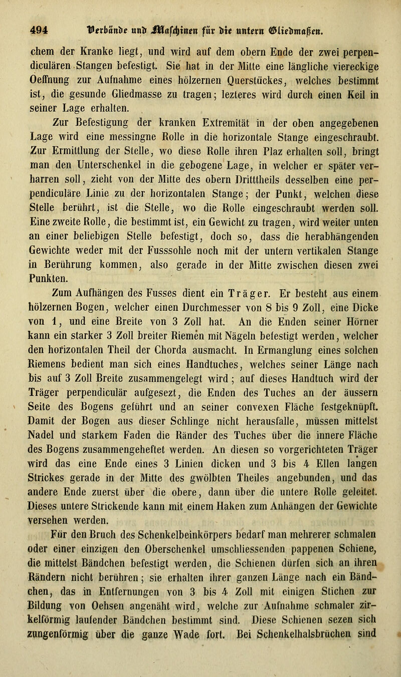 chem der Kranke liegt, und wird auf dem obern Ende der zwei perpen- diculären Stangen befestigt. Sie hat in der Mitte eine längliche viereckige Oeifnung zur Aufnahme eines hölzernen Querstückes, welches bestimmt ist, die gesunde Gliedmasse zu tragen; lezteres wird durch einen Keil in seiner Lage erhalten. Zur Befestigung der kranken Extremität in der oben angegebenen Lage wird eine messingne Rolle in die horizontale Stange eingeschraubt. Zur Ermittlung der Stelle, wo diese Rolle ihren Plaz erhalten soll, bringt man den Unterschenkel in die gebogene Lage, in welcher er später ver- harren soll, zieht von der Mitte des obern Dritttheils desselben eine per- pendiculäre Linie zu der horizontalen Stange; der Punkt, welchen diese Stelle berührt, ist die Stelle, wo die Rolle eingeschraubt werden soll. Eine zweite Rolle, die bestimmt ist, ein Gewicht zu tragen, wird weiter unten an einer behebigen Stelle befestigt, doch so, dass die herabhängenden Gewichte weder mit der Fusssohle noch mit der untern vertikalen Stange in Berührung kommen, also gerade in der Mitte zwischen diesen zwei Punkten. Zum Aufhängen des Kusses dient ein Träger. Er besteht aus einem hölzernen Bogen, welcher einen Durchmesser von 8 bis 9 Zoll, eine Dicke von 1, und eine Breite von 3 Zoll hat. An die Enden seiner Hörner kann ein starker 3 Zoll breiter Riemen mit Nägeln befestigt werden, welcher den horizontalen Theil der Chorda ausmacht. In Ermanglung eines solchen Riemens bedient man sich eines Handtuches, welches seiner Länge nach bis auf 3 Zoll Breite zusammengelegt wird; auf dieses Handtuch wird der Träger perpendiculär aufgesezt, die Enden des Tuches an der äussern Seite des Bogens geführt und an seiner convexen Fläche festgeknüpft. Damit der Bogen aus dieser Schlinge nicht herausfalle, müssen mittelst Nadel und starkem Faden die Ränder des Tuches über die innere Fläche des Bogens zusammengeheftet werden. An diesen so vorgerichteten Träger wird das eine Ende eines 3 Linien dicken und 3 bis 4 Ellen langen Strickes gerade in der Mitte des gwölbten Theiles angebunden, und das andere Ende zuerst über die obere, dann über die untere Rolle geleitet. Dieses untere Strickende kann mit einem Haken zum Anhängen der Gewichte versehen werden. Für den Bruch des Schenkelbeinkörpers bedarf man mehrerer schmalen oder einer einzigen den Oberschenkel umschliessenden pappenen Schiene, die mittelst Bändchen befestigt werden, die Schienen dürfen sich an ihren Rändern nicht berühren; sie erhalten ihrer ganzen Länge nach ein Bänd- chen, das in Entfernungen von 3 bis 4 Zoll mit einigen Stichen zur Bildung von Oehsen angenäht wird, welche zur Aufnahme schmaler zir- kelförmig laufender Bändchen bestimmt sind. Diese Schienen sezen sich zungenförmig über die ganze Wade fort. Bei Schenkelhalsbrüchen sind