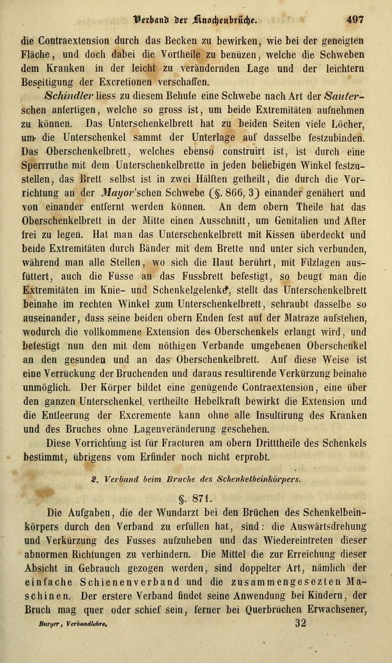 die Contraextension durch das Becken zu bewirken, wie bei der geneigten Fläche, und doch dabei die Vortheile zu benüzen, welche die Schweben dem Kranken in der leicht zu verändernden Lage und der leichtern Beseitigung der Excretionen verschaffen. Schindler liess zu diesem Behufe eine Schwebe nach Art der Saitfer- schen anfertigen, welche so gross ist, um beide Extremitäten aufnehmen zu können. Das Unterschenkelbrett hat zu beiden Seiten viele Löcher, um- die Unterschenkel sammt der Unterlage auf dasselbe festzubinden. Das Oberschenkelbrett, welches ebenso construirt ist, ist durch eine Sperrruthe mit dem Unterschenkelbrette in jeden beliebigen Winkel festzu- stellen, das Brett selbst ist in zwei Hälften getheilt, die durch die Vor- richtung an der Mayor'schen Schwebe (§. 866, 3) einander genähert und von einander entfernt werden können. An dem obern Theile hat das Oberschenkelbrett in der Mitte einen Ausschnitt, um Genitahen und After frei zu legen. Hat man das Unterschenkelbrett mit Kissen tiberdeckt und beide Extremitäten durch Bänder mit dem Brette und unter sich verbunden, während man alle Stellen, wo sich die Haut berührt, mit Filzlagen aus- füttert, auch die Füsse an das Fussbrett befestigt, so beugt man die Extremitäten im Knie- und Schenkelgelenk^, stellt das Unterschenkelbrett beinahe im rechten Winkel zum Unterschenkelbrett, schraubt dasselbe so auseinander, dass seine beiden obern Enden fest auf der Matraze aufstehen, wodurch die vollkommene Extension des Oberschenkels erlangt wird, und befestigt nun den mit dem nöthigen Verbände umgebenen Oberschenkel an den gesunden und an das Oberschenkelbrett. Auf diese Weise ist eine Verrückung der Bruchenden und daraus resultirende Verkürzung beinahe unmöghch. Der Körper bildet eine genügende Contraextension, eine über den ganzen Unterschenkel vertheilfe Hebelkraft bewirkt die Extension und die Entleerung der Excremente kann ohne alle Insultirung des Kranken und des Bruches ohne Lagenveränderung geschehen. Diese Vorrichtung ist für Fracturen am obern Dritttheile des Schenkels bestimmt, übrigens vom Erfinder noch nicht erprobt. S, Verband beim Bruche des Schenkelbeinkörpers. §. 871. Die Aufgaben, die der Wundarzt bei den Brüchen des Schenkelbein- körpers durch den Verband zu erfüllen hat, sind: die Auswärtsdrehung und Verkürzung des Fusses aufzuheben und das Wiedereintreten dieser abnormen Richtungen zu verhindern. Die Mittel die zur Erreichung dieser Absicht in Gebrauch gezogen werden, sind doppelter Art, nämlich der einfache Schienenverband und die zusammengesezten Ma- schinen. Der erstere Verband findet seine Anwendung bei Kindern, der Bruch mag quer oder schief sein, ferner bei Querbrüchen Erwachsener^ ßuryer, Verbandlehre, 32