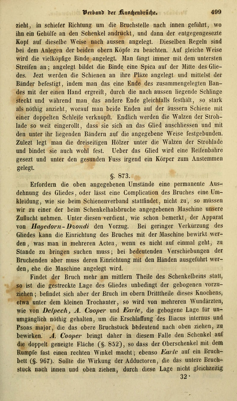 zieht, in schiefer Richtung um die Bruchstelle nach innen geführt, wo ihn ein Gehülfe an den Schenkel andrückt, und dann der entgegengesezte Kopf auf dieselbe Weise nach aussen angelegt. Dieselben Regeln sind bei dem Anlegen der beiden obern Köpfe zu beachten. Auf gleiche Weise wird die vielköpfige Binde angelegt. Man fängt immer mit dem untersten Streifen an; angelegt bildet die Binde eine Spica auf der Mitte des Güe- des. Jezt werden die Schienen an ihre Pläze angelegt und mittelst der Bänder befestigt, indem man das eine Ende des zusammengelegten Ban- des mit der einen Hand ergreift, durch die nach aussen liegende ScMinge steckt und während man das andere Ende gleichfalls festhält, so stark als nöthig anzieht, worauf man beide Enden auf der äussern Schiene mit einer doppelten Schleife verknüpft. Endlich werden die Walzen der Stroh- lade so weit eingerollt, dass sie sich an das Glied anschUessen und mit den unter ihr liegenden Bändern auf die angegebene Weise festgebunden. Zulezt legt man die dreiseitigen Hölzer unter die Walzen der Strohlade und bindet sie auch wohl fest, lieber das Glied wird eine Reifenbahre gesezt und unter den gesunden Fuss irgend ein Körper zum Anstemmen gelegt. §. 873. Erfordern die oben angegebenen Umstände eine permanente Aus- dehnung des Gliedes, oder lässt eine Complication des Bruches eine Um- kleidung, wie sie beim Schienenverband stattfindet, nicht zu, so müssen wir zu einer der beim Schenkelhalsbruche angegebenen Maschine unsere Zuflucht nehmen. Unter diesen verdient, wie schon bemerkt, der Apparat von Hagedorn-üzondi den Vorzug. Bei geringer Verkürzung des Gliedes kann die Einrichtung des Bruches mit der Maschine bewirkt wer- den, was man in mehreren Acten, wenn es nicht auf einmal geht, zu Stande zu bringen suchen muss; bei bedeutenden Verschiebungen der Bruchenden aber muss deren Einrichtung mit den Händen ausgeführt wer- den, ehe die Maschine angelegt wird. Findet der Bruch mehr am mittlem Theile des Schenkelbeins statt, so ist die gestreckte Lage des GUedes unbedingt der gebogenen vorzu- ziehen ; befindet sich aber der Bruch im obern Dritttheile dieses Knochens, etwa unter dem kleinen Trochanter, so wird von mehreren Wundärzten, wie von Delpech, A. Cooper und Earle, die gebogene Lage für un- umgänglich nöthig gehalten, um die Erschlaffung des Iliacus internus und Psoas major, die das obere Bruchstück bedeutend nach oben ziehen, zu bewirken. A. Cooper bringt daher in diesem Falle den Schenkel auf die doppelt geneigte Fläche (§. 852), so dass der Oberschenkel mit dem Rumpfe fast einen rechten Winkel macht 5 ebenso Earle auf ein Bruch- bett (§. 967). Sollte die Wirkung der Adductoren, die das untere Bruch- stück nach innen und oben ziehen, durch diese Lage nicht gleiclizeitig 32-