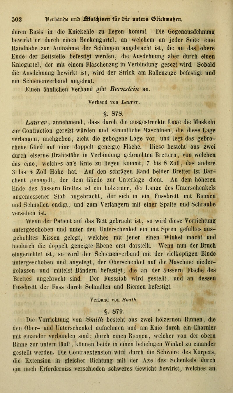 deren Basis in die Kniekehle zu liegen kommt. Die Gegenausdehnung bewirkt er durch einen Beckengürtel, an welchem an jeder Seite eine Handhabe zur Aufnahme der Schlingen angebracht ist, die an das obere Ende der Bettstelle befestigt werden, die Ausdehnung aber durch einen Kniegürtel, der mit einem Flaschenzug in Verbindung gesezt wird. Sobald die Ausdehnung bewirkt ist, wird der Strick am Rollenzuge befestigt und ein Schienenverband angelegt. Einen ähnlichen Verband gibt Bernstein an. Veritand von Lmtrer. §. 878. Laurer, annehmend, dass durch die ausgestreckte Lage die Muskeln zur Contraction gereizt würden und sämmtliche Maschinen, die diese Lage verlangen, nachgeben, zieht die gebogene Lage vor, und legt das gebro- chene GUed auf eine doppelt geneigte Fläche. Dies6 besteht aus zwei durch eiserne Drahtstäbe in Verbindung gebrachten Brettern, von welchen das eine, welches an's Knie zu hegen kommt, 7 bis 8 Zoll, das andere 3 bis 4 Zoll Höhe hat. Auf den schrägen Rand beider Bretter ist Bar- chent genagelt, der dem GUede zur Unterlage dient. An dem höheren Ende des äussern Brettes ist ein hölzerner, der Länge des Unterschenkels angemessener Stab angebracht, der sich in ein Fussbrett mit Riemen und Schnallen endigt, und zum Verlängern mit einer Spalte und Schraube versehen ist. Wenn der Patient auf das Bett gebracht ist, so wird diese Vorrichtung untergeschoben und unter den Unterschenkel ein mit Spreu gefülltes aus- gehöhltes Kissen gelegt, welches mit jener einen Winkel macht und hiedurch die doppelt geneigte Ebene erst darstellt. Wenn nun der Bruch eingerichtet ist, so wird der Schienenverband mit der vielköpfigen Binde untergeschoben und angelegt, der Oberschenkel auf die Maschine nieder- gelassen und mittelst Bändern befestigt, die an der äussern Fläche des Brettes angebracht sind. Der Fussstab wird gestellt, und an dessen Fussbrett der Fuss durch Schnallen und Riemen befestigt. Verband von Smith. §. 879. Die Vorrichtung von ^mith besteht aus zwei hölzernen Rinnen, die den Ober- und Unterschenkel aufnehmen und am Knie durch ein Charnier mit einander verbunden sind; durch einen Riemen, welcher von der obern Rinne zur untern läuft, können beide in einen beliebigen Winkel zu einander gestellt werden. Die Contraextension wird durch die Schwere des Körpers, die Extension in gleicher Richtung mit der Axe des Schenkels durch ein nach Erforderniss verschieden schweres Gewicht bewirkt, welches an