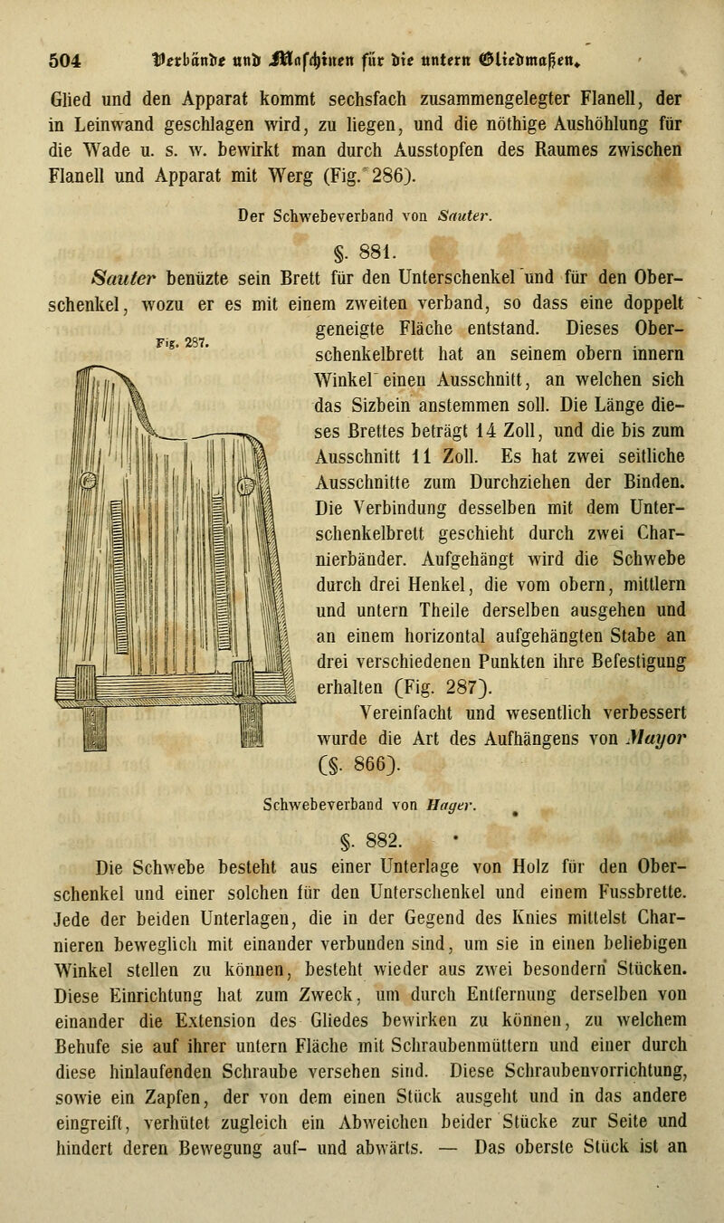 Fig. 287. Glied und den Apparat kommt sechsfach zusammengelegter Flanell, der in Leinwand geschlagen wird, zu liegen, und die nöthige Aushöhlung für die Wade u. s. w. bewirkt man durch Ausstopfen des Raumes zwischen Flanell und Apparat mit Werg (Fig/286). Der Schwebeverband von Sauter. §. 881. Sauier benüzte sein Brett für den Unterschenkelund für den Ober- schenkel, w^ozu er es mit einem zweiten verband, so dass eine doppelt geneigte Fläche entstand. Dieses Ober- schenkelbrett hat an seinem obern Innern Winkel einen Ausschnitt, an welchen sich das Sizbein anstemmen soll. Die Länge die- ses Brettes beträgt 14 Zoll, und die bis zum Ausschnitt 11 Zoll. Es hat zwei seitliche Ausschnitte zum Durchziehen der Binden. Die Verbindung desselben mit dem Unter- schenkelbrett geschieht durch zwei Char- nierbänder. Aufgehängt wird die Schwebe durch drei Henkel, die vom obern, mittlem und untern Theile derselben ausgehen und an einem horizontal aufgehängten Stabe an drei verschiedenen Punkten ihre Befestigung erhalten (Fig. 287}. Vereinfacht und wesentlich verbessert wurde die Art des Aufhängens von Mayor C§. 866). Schwebeverband von Hager. §. 882. Die Schwebe besteht aus einer Unterlage von Holz für den Ober- schenkel und einer solchen für den Unterschenkel und einem Fussbrelte. Jede der beiden Unterlagen, die in der Gegend des Knies mittelst Char- nieren beweglich mit einander verbunden sind, um sie in einen beliebigen Winkel stellen zu können, besteht wieder aus zwei besonderri Stücken. Diese Einrichtung hat zum Zweck, um durch Entfernung derselben von einander die Extension des Gliedes bewirken zu können, zu welchem Behufe sie auf ihrer untern Fläche mit Schraubenmuttern und einer durch diese hinlaufenden Schraube versehen sind. Diese Schraubenvorrichtung, sowie ein Zapfen, der von dem einen Stück ausgeht und in das andere eingreift, verhütet zugleich ein Abweichen beider Stücke zur Seite und hindert deren Bewegung auf- und abwärts. — Das oberste Stück ist an