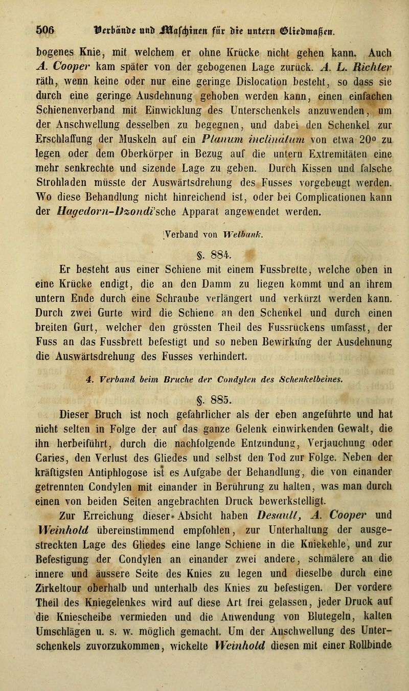 50ß tH^rbänöe uiil» Mlafdi^mm filr litc utitexn i^lxe'iima^eti. bogenes Knie, mit welchem er ohne Krücke nicht gehen kann. Auch A. Cooper kam später von der gebogenen Lage zurück. A. L. Richter räth, wenn keine oder nur eine geringe Dislocation besteht, so dass sie durch eine geringe Ausdehnung gehoben werden kann, einen einfachen Schienenverband mit Einwicklung des Unterschenkels anzuwenden, um der Anschwellung desselben zu begegnen, und dabei den Schenkel zur Erschlaffung der Muskeln auf ein Planum incünäfum von etwa 20« zu legen oder dem Oberkörper in Bezug auf die untern Extremitäten eine mehr senkrechte und sizende Lage zu geben. Durch Kissen und falsche Strohladen müsste der Auswärtsdrehung des Fusses vorgebeugt werden. Wo diese Behandlung nicht hinreichend ist, oder bei Comphcalionen kann der Uaffedo7m-Dzondi'sc\ie Apparat angewendet werden. Terband von Welbank. ■ §. 884. Er besteht aus einer Schiene mit einem Fussbrette, welche oben in eine Krücke endigt, die an den Damm zu liegen kommt und an ihrem untern Ende durch eine Schraube verlängert und verkürzt werden kann. Durch zwei Gurte wird die Schiene an den Schenkel und durch einen breiten Gurt, welcher den grössten Theil des Fussrückens umfasst, der Fuss an das Fussbrett befestigt und so neben Bewirkung der Ausdehnung die Auswärtsdrehung des Fusses verhindert. 4. Verband beim Bruche der Condylen des Schenkelbeines. §. 885. Dieser Bruch ist noch gefahrlicher als der eben angeführte und hat nicht selten in Folge der auf das ganze Gelenk einwirkenden Gewalt, die ihn herbeiführt, durch die nachfolgende Entziindung, Verjauchung oder Caries, den Verlust des Gliedes und selbst den Tod zur Folge. Neben der kräftigsten Antiphlogose ist es Aufgabe der Behandlung, die von einander getrennten Condylen mit einander in Berührung zu halten, was man durch einen von beiden Seiten angebrachten Druck bewerkstelligt. Zur Erreichung dieser« Absicht haben Desaull, A. Cooper und Weinhold übereinstimmend empfohlen, zur Unterhaltung der ausge- streckten Lage des Ghedes eine lange Schiene in die Kniekehle, und zur Befestigung der Condylen an einander zwei andere, schmälere an die innere und äussere Seite des Knies zu legen und dieselbe durch eine Zirkeltour oberhalb und unterhalb des Knies zu befestigen. Der vordere Theil des Kniegelenkes wird auf diese Art frei gelassen, jeder Druck auf die Kniescheibe vermieden und die Anwendung von Blutegeln, kalten Umschlägen u. s. w. möglich gemacht. Um der Anschwellung des Unter- schenkels zuvorzukommen, wickelte Weinhold diesen mit einer Rollbinde