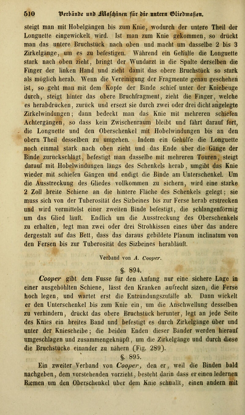 steigt man mit Hobelgängen bis zum Knie, wodurch der untere Theil der Longuette eingewickelt wird. Ist man zum Knie gekommen, so drückt man das untere Bruchstück nach oben und macht um dasselbe 2 bis 3 Zirkelgänge, um es zu befestigen. Während ein Gehülfe die Longuette stark nach oben zieht, bringt der Wundarzt in die Spalte derselben die Finger der linken Hand und zieht damit das obere Bruchstück so stark als möglich herab. Wenn die Vereinigung der Fragmente genau gescheheii ist, so geht man mit dem Kopfe der Binde schief unter der Kniebeuge durch, steigt hinter das obere Bruchfragment, zieht die Finger, welche es herabdrücken, zurück und ersezt sie durch zwei oder drei dicht angelegte Zirkelwindungen; dann bedeckt man das Knie mit mehreren schiefen Achtergängen, so dass kein Zwischenraum bleibt und fährt darauf fort, die Longuette und den Oberschenkel mit Hobelwindungen bis an den übern Theil desselben zu umgehen. Indem ein Gehülfe die Longuette noch einmal stark nach oben zieht und das Ende über die Gänge der Binde zurückschlägt, befestigt man dasselbe mit mehreren Touren, steigt darauf mit Hobelwindungen längs des Schenkels herab, umgibt das Knie wieder mit schiefen Gängen und endigt die Binde am Unterschenkel. Um die Ausstreckung des Gliedes vollkommen zu sichern, wird eine starke 2 Zoll breite Schiene an die hintere Fläche des Schenkels gelegt; sie muss sich von der Tuberosität des Sizbeines bis zur Ferse herab erstrecken und wird vermittelst einer zweiten Binde befestigt, die gchlangenförmig um das Glied läuft. EndUch um die Ausstreckung des Oberschenkels zu erhalten, legt man zwei oder drei Strohkissen eines über das andere dergestalt auf das Bett, dass das daraus gebildete Planum inclinatum von den Fersen bis zur Tuberosität des Sizbeines herabläuft. V' Verband von A. Cooper. ^, ^., §. 894. 7^^: Cooper gibt dem Fusse für den Anfang nur eine sichere Lage in einer ausgehöhlten Schiene, lässt den Kranken aufrecht sizen, die Ferse hoch legen, und wartet erst die Entzündimgszufälle ab. Dann wickelt er den Unterschenkel bis zum Knie ein, um die Anschwellung desselben zu verhindern, drückt das obere Bruchstück herunter, legt an jede Seite des Knies ein breites Band und befestigt es durch Zirkelgänge über und unter der Kniescheibe; die beiden Enden dieser Bänder werden hierauf umgeschlagen und zusammengeknüpft, um die Zirkelgänge und durch diese die Bruchstücke einander zu nähern (Fig. 289). §. 895. Ein zweiter Verband von Cooper, den er, weil die Binden bald nachgeben, dem vorstehenden vorzieht, besteht darin dass er einen ledernen Riemen um den Oberschenkel über dem Knie schnallt, einen andern mit