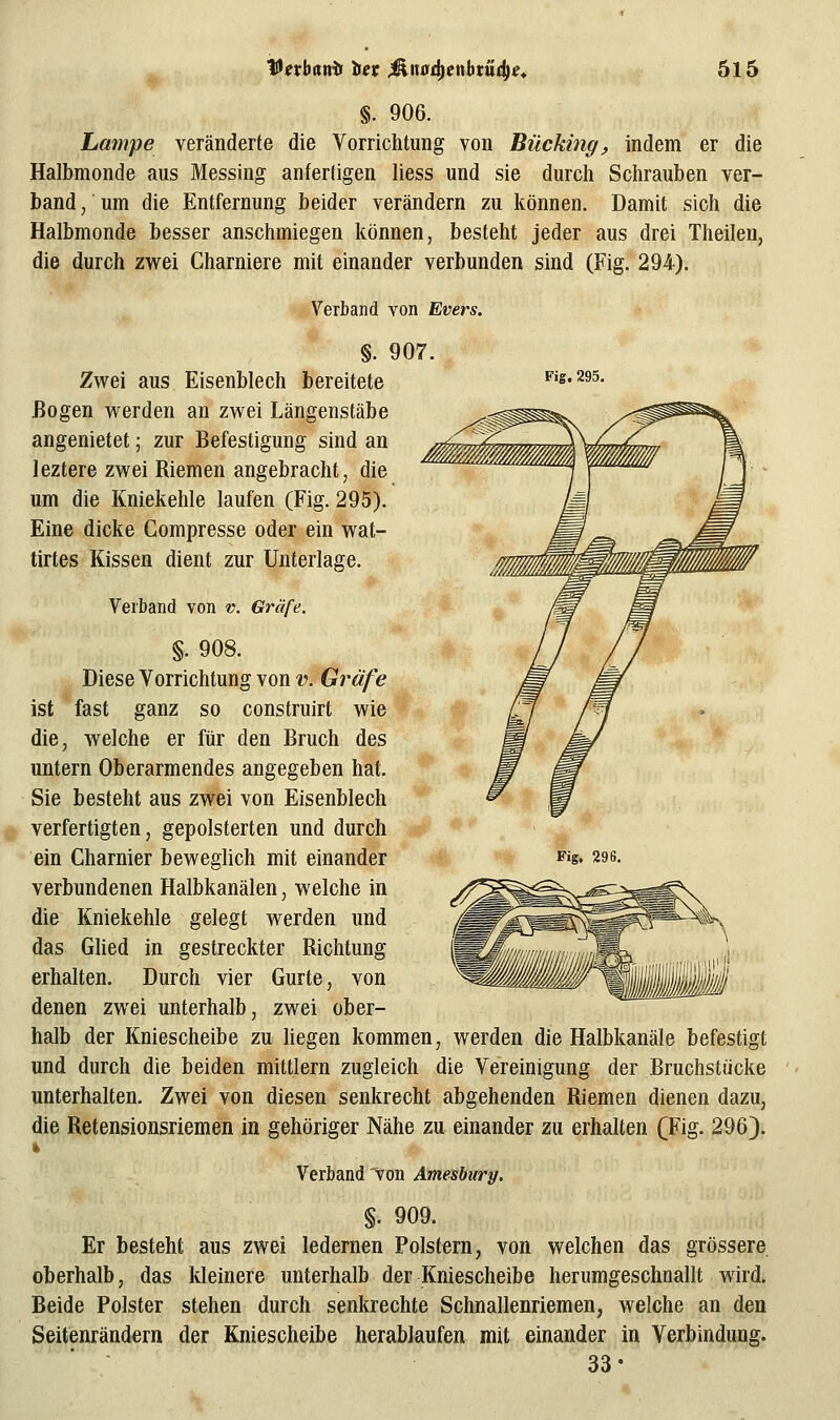 §. 906. Lampe veränderte die Vorrichtung von Bücking, indem er die Halbmonde aus Messing anfertigen liess und sie durch Schrauben ver- band/um die Entfernung beider verändern zu können. Damit sich die Halbmonde besser anschmiegen können, besteht jeder aus drei Theilen, die durch zwei Charniere mit einander verbunden sind (Fig. 294). Verband von Evers. Fig. 295. §. 907 Zwei aus Eisenblech bereitete Bogen werden an zwei Längenstäbe angenietet; zur Befestigung sind an leztere zwei Riemen angebracht, die um die Kniekehle laufen (Fig. 295). Eine dicke Compresse oder ein wat- tirtes Kissen dient zur Unterlage. Verband von v. Gräfe. §. 908. Diese Vorrichtung von v. Gräfe ist fast ganz so construirt wie die, welche er für den Bruch des untern Oberarmendes angegeben hat. Sie besteht aus zwei von Eisenblech verfertigten, gepolsterten und durch verbundenen Halbkanälen, welche in die Kniekehle gelegt werden und das Glied in gestreckter Richtung erhalten. Durch vier Gurte, von denen zwei unterhalb, zwei ober- halb der Kniescheibe zu liegen kommen, werden die Halbkanäle befestigt und durch die beiden mittlem zugleich die Vereinigung der Bruchstücke unterhalten. Zwei von diesen senkrecht abgehenden Riemen dienen dazu, die Retensionsriemen in gehöriger Nähe zu einander zu erhalten (Fig. 296). Verband von Amesbury. §. 909. Er besteht aus zwei ledernen Polstern, von welchen das grössere oberhalb, das Ideinere unterhalb der Kniescheibe herumgeschnallt wird. Beide Polster stehen durch senkrechte Schnallenriemen, welche an den Seitenränd^rn der Kniescheibe herablaufen mit einander in Verbindung. 33-