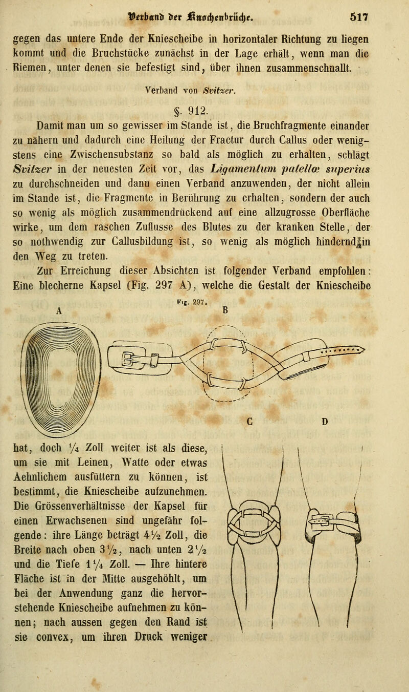 gegen das untere Ende der Kniescheibe in horizontaler Richtung zu hegen kommt und die Bruchstücke zunächst in der Lage erhält, wenn man die Riemen, unter denen sie befestigt sind, über ihnen zusammenschnallt. Verband von Svitzer. §. 912. Damit man um so gewisser im Stande ist, die Bruchfragmente einander zu nähern und dadurch eine Heilung der Fractur durch Callus oder wenig- stens eine Zwischensubstanz so bald als möglich zu erhalten, schlägt Sviizer in der neuesten Zeit vor, das Ligamentum patelloi sitperhis zu durchschneiden und dann einen Verband anzuwenden, der nicht allein im Stande ist, die Fragmente in Berührung zu erhalten, sondern der auch so wenig als möglich zusammendrückend auf eine allzugrosse Oberfläche wirke, um dem raschen Zuflüsse des Blutes zu der kranken Stelle, der so nothwendig zur Callusbildung ist, so wenig als möglich hindernd|in den Weg zu treten. Zur Erreichung dieser Absichten ist folgender Verband empfohlen: Eine blecherne Kapsel (Fig. 297 A), welche die Gestalt der Kniescheibe Vig. 297. A B hat, doch % Zoll weiter ist als diese, um sie mit Leinen, Watte oder etwas Aehnhchem ausfüttern zu können, ist bestimmt, die Kniescheibe aufzunehmen. Die Grössenverhältnisse der Kapsel für einen Erwachsenen sind ungefähr fol- gende: ihre Länge beträgt VA Zoll, die Breite nach oben 3 V2, nach unten 2 72 und die Tiefe iy4 Zoll. — Ihre hintere Fläche ist in der Mitte ausgehöhlt, um bei der Anwendung ganz die hervor- stehende Kniescheibe aufnehmen zu kön- nen; nach aussen gegen den Rand ist sie convex, um ihren Druck weniger