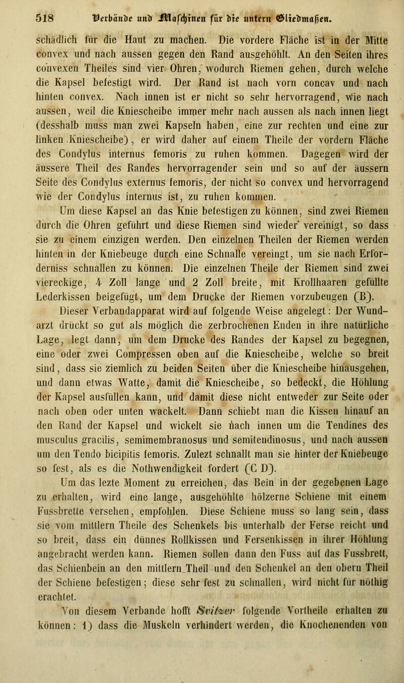 schädlich für die Haut zu machen. Die vordere Fläche ist in der Mitte convex und nach aussen gegen den Rand ausgehöhlt. An den Seiten ihres convexen Theiles sind vier Ohren, wodurch Riemen gehen, durch welche die Kapsel befestigt wird. Der Rand ist nach vorn concav und nach hinten convex. Nach innen ist er nicht so sehr hervorragend, Wie nach aussen, weil die Kniescheibe immer mehr nach aussen als nach innen liegt (desshalb muss man zwei Kapseln haben, eine zur rechten und eine zur linken Kniescheibe), er wird daher auf einem Theile der vordem Fläche des Condylus internus femoris zu ruhen kommen. Dagegen wird der äussere Theil des Randes hervorragender sein und so auf der äussern Seite des Condylus externus femoris, der nicht so convex und hervorragend wie der Condylus internus ist, zu ruhen kommen. Um diese Kapsel an das Knie befestigen zu können, sind zwei Riemen durch die Ohren geführt und diese Riemen sind wieder' vereinigt, so dass sie zu einem einzigen werden. Den einzelnen Theilen der Riemen werden hinten in der Kniebeuge durch eine Schnalle vereingt, um sie nach Erfor- derniss schnallen zu können. Die einzelnen Theile der Riemen sind zwei viereckige, 4 Zoll lange und 2 Zoll breite, mit Krollhaaren gefüllte Lederkissen beigefügt, um dem Drucke der Riemen vorzubeugen (B). Dieser Verbandapparat wird auf folgende Weise angelegt: Der Wund- arzt drückt so gut als möglich die zerbrochenen Enden in ihre natürliche Lage, legt dann, um dem Drucke des Randes der Kapsel zu begegnen, eine oder zwei Compressen oben auf die Kniescheibe, welche so breit sind, dass sie ziemlich zu beiden Seiten über die Kniescheibe hinausgehen, und dann etwas Watte, damit die Kniescheibe, so bedeckt, die Höhlung der Kapsel ausfüllen kann, und damit diese nicht entweder zur Seite oder nach oben oder unten wackelt. Dann schiebt man die Kissen hinauf an den Rand der Kapsel und wickelt sie Aach innen um die Tendines des musculus gracilis, semimembranosus und semitendinosus, und nach aussen um den Tendo bicipitis femoris. Zulezt schnallt man sie hinter der Kniebeuge so fest, als es die Nothwendigkeit fordert (CD). Um das lezte Moment zu erreichen, das Bein in der gegebenen Lage zu erhalten, wird eine lange, ausgehöhlte hölzerne Schiene mit einem Fussbrette Versehen, empfohlen. Diese Schiene muss so lang sein, dass sie vom mittlem Theile des Schenkels bis unterhalb der Ferse reicht und so breit, dass ein dünnes Rollkissen und Fersenkissen in ihrer Höhlung angebracht werden kann. Riemen sollen dann den Fuss auf das Fussbrett, das Schienbein an den mittlern_Theil und den Schenkel an den obern Theil der Schiene befestigen; diese sehr fest zu schnallen, wird nicht für nölhig erachtet. Von diesem Verbände hofft Svi^i-ei- folgende Vorlheile erhalten zu können: 1) dass die Muskeln verhindert werden, die Knochenenden von