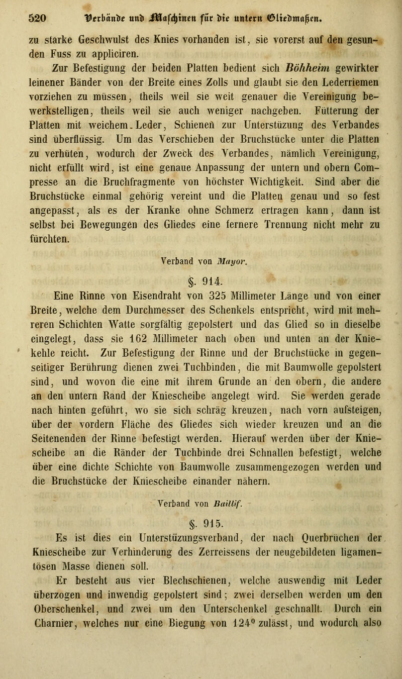 zu starke Geschwulst des Knies vorhanden ist, sie vorerst auf den gesun- den Fuss zu appliciren. Zur Befestigung der beiden Platten bedient sich Böhheim gewirkter leinener Bänder von der Breite eines Zolls und glaubt sie den Lederriemen vorziehen zu müssen, theils weil sie weit genauer die Vereinigung be- werkstelligen, theils weil sie auch weniger nachgeben. Fütterung der Platten mit weichem. Leder, Schienen zur Unterstüzung des Verbandes sind überflüssig. Um das Verschieben der Bruchstücke unter die Platten zu verhüten, wodurch der Zweck des Verbandes, nämlich Vereinigung, nicht erfüllt wird, ist eine genaue Anpassung der untern und obern Com- presse an die Bruchfragmente von höchster Wichtigkeit. Sind aber die Bruchstücke einmal gehörig vereint und die Platten genau und so fest angepasst, als es der Kranke ohne Schmerz ertragen kann, dann ist selbst bei Bewegungen des Ghedes eine fernere Trennung nicht mehr zu fürchten. Verband von Mayor, §. 914. Eine Rinne von Eisendraht von 325 Millimeter Länge und von einer Breite, welche dem Durchmesser des Schenkels entspricht, wird mit meh- reren Schichten Watte sorgfältig gepolstert und das Glied so in dieselbe eingelegt, dass sie 162 Millimeter nach oben und unten an der Knie- kehle reicht. Zur Befestigung der Rinne und der Bruchstücke in gegen- seitiger Berührung dienen zwei Tuchbinden, die mit Baumwolle gepolstert sind, und wovon die eine mit ihrem Grunde an den obern, die andere an den untern Rand der Kniescheibe angelegt wird. Sie werden gerade nach hinten geführt, wo sie sich schräg kreuzen, nach vorn aufsteigen, über der vordem Fläche des GUedes sich wieder kreuzen und an die Seitenenden der Rinne befestigt werden. Hierauf werden über der Knie- scheibe an die Ränder der Tuchbinde drei Schnallen befestigt, welche über eine dichte Schichte von Baumwolle zusammengezogen werden und die Bruchstücke der Kniescheibe einander nähern. Verband von Baillif. §. 915. Es ist dies ein Unterstüzungsverband, der nach Querbrüchen der Kniescheibe zur Verhinderung des Zerreissens der neugebildeten ligamen- tösen Masse dienen soll. Er besteht aus vier Blechschienen, welche auswendig mit Leder überzogen und inwendig gepolstert sind; zwei derselben werden um den Oberschenkel, und zwei um den Unterschenkel geschnallt. Durch ein Charnier, welches nur eine Biegung von 124°zulässt, und wodurch also