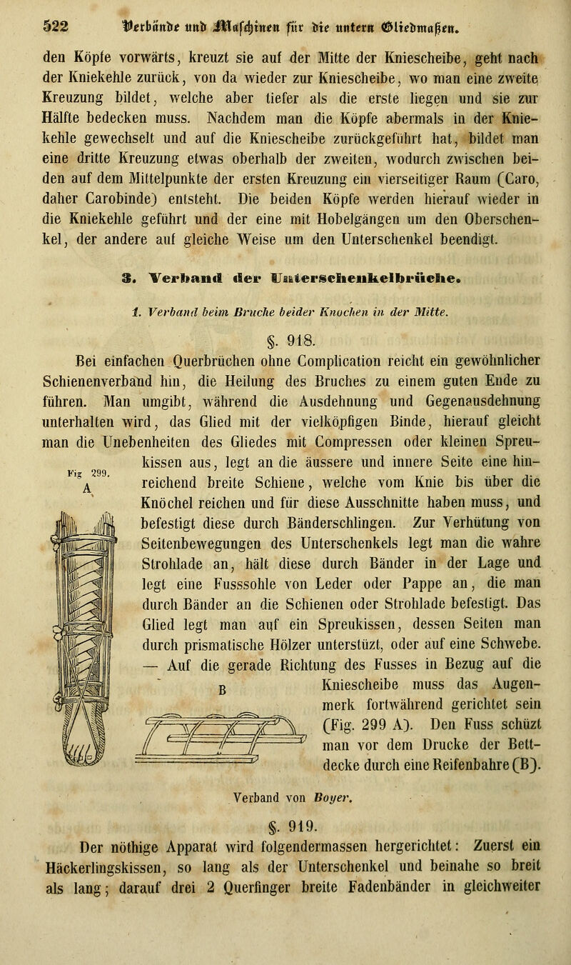 den Köpfe vorwärts, kreuzt sie auf der Mitte der Kniescheibe, geht nach der Kniekehle zurück, von da wieder zur Kniescheibe, wo man eine zweite Kreuzung bildet, welche aber tiefer als die erste liegen und sie zur Hälfte bedecken muss. Nachdem man die Köpfe abermals in der Knie- kehle gewechselt und auf die Kniescheibe zurückgeführt hat, bildet man eine dritte Kreuzung etwas oberhalb der zweiten, wodurch zwischen bei- den auf dem Mittelpunkte der ersten Kreuzung ein vierseitiger Raum (Caro, daher Carobinde) entsteht. Die beiden Köpfe werden hierauf wieder in die Kniekehle geführt und der eine mit Hobelgängen um den Oberschen- kel, der andere auf gleiche Weise um den Unterschenkel beendigt. 3. Verband dei' UaiterscIieulielbrücBie» 1. Verband beim Bruche beider Knochen in der Mitte. §. 918. Bei einfachen Querbrüchen ohne Comphcation reicht ein gewöhnhcher Schienenverbalid hin, die Heilung des Bruches zu einem guten Ende zu führen. Man umgibt, während die Ausdehnung und Gegenausdehnung unterhalten wird, das Glied mit der vielköpfigen Binde, hierauf gleicht man die Unebenheiten des Gliedes mit Compressen oder kleinen Spreu- kissen aus, legt an die äussere und innere Seite eine hin- Fi 299 °^ ' reichend breite Schiene, welche vom Knie bis über die Knöchel reichen und für diese Ausschnitte haben muss, und befestigt diese durch Bänderschlingen. Zur Verhütung von Seitenbewegungen des Unterschenkels legt man die wahre Strohlade an, hält diese durch Bänder in der Lage und legt eine Fusssohle von Leder oder Pappe an, die man durch Bänder an die Schienen oder Strohlade befestigt. Das Glied legt man auf ein Spreukissen, dessen Seiten man durch prismatische Hölzer unterstüzt, oder auf eine Schwebe. — Auf die gerade Richtung des Fusses in Bezug auf die ß Kniescheibe muss das Augen- merk fortwährend gerichtet sein (Fig. 299 A). Den Fuss schüzt man vor dem Drucke der Bett- decke durch eine Reifenbahre (B). Verband von Boyer. §. 919. Der nöthige Apparat wird folgendermassen hergerichtet: Zuerst ein Häckerlingskissen, so lang als der Unterschenkel und beinahe so breit als lang; darauf drei 2 Querfinger breite Fadenbänder in gleichweiter ;^5 £X r