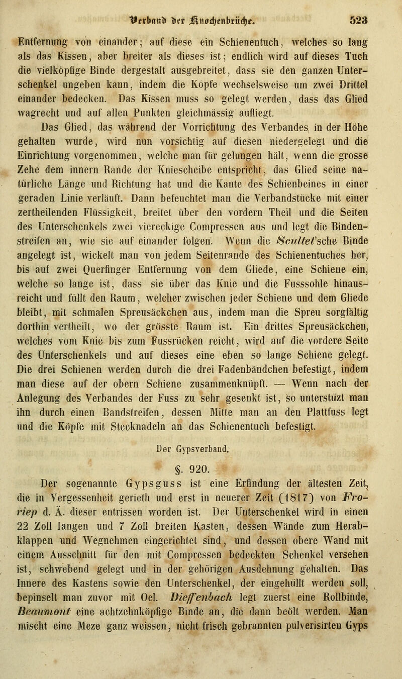 Entfernimg von einander; auf diese ein Schienentuch, welches so lang als das Kissen, aber breiter als dieses ist; endlich wird auf dieses Tuch die vielköpfige Binde dergestalt ausgebreitet, dass sie den ganzen Unter- schenkel ungeben kann, indem die Köpfe weohselsweise um zwei Drittel einander bedecken. Das Kissen muss so gelegt werden, dass das Glied wagrecht und auf allen Punkten gleichmässig aufliegt. Das Glied, das während der Vorrichtung des Verbandes in der Höhe gehalten wurde, wird nun vorsichtig auf diesen niedergelegt und die Einrichtung vorgenommen, welche man für gelungen hält, wenn die grosse Zehe dem Innern Rande der Kniescheibe entspricht, das Glied seine na- türUche Länge und Richtung hat und die Kante des Schienbeines in einer geraden Linie verläuft. Dann befeuchtet man die Verbandstücke mit einer zertheilenden Flüssigkeit, breitet über den vordem Theil und die Seiten des Unterschenkels zwei viereckige Compressen aus und legt die Binden- streifen an, wie sie auf einander folgen. Wenn die Scullei'sche. Binde angelegt ist, wickelt man von jedem Seitenrande des Schienentuches her, bis auf zwei Querfinger Entfernung von dem Gliede, eine Schiene ein, welche so lange ist, dass sie über das Knie und die Fusssohle hinaus- reicht und füllt den Raum, welcher zwischen jeder Schiene und dem Gliede bleibt, mit schmalen Spreusäckchen aus, indem man die Spreu sorgfältig dorthin vertheilt, wo der grösste Raum ist. Ein drittes Spreusäckchen, welches vom Knie bis zum Fussrücken reicht, wird auf die vordere Seite des Unterschenkels und auf dieses eine eben so lange Schiene gelegt. Die drei Schienen werden durch die drei Fadenbändchen befestigt, indem man diese auf der obern Schiene zusammenknüpft. — Wenn nach der Anlegung des Verbandes der Fuss zu sehr gesenkt ist, so unterstiizt man ihn durch einen Bandstreifen, dessen Mitte man an den Plattfuss legt und die Köpfe mit Stecknadeln an das Schienentuch befestigt. Der Gypsverband. §. 920. Der sogenannte Gypsguss ist eine Erfindung der ältesten Zeit^ die in Vergessenheit gerieth und erst in neuerer Zeit (1817} von Fro- riep d. Ä. dieser entrissen worden ist. Der Unterschenkel wird in einen 22 Zoll langen und 7 Zoll breiten Kasten, dessen Wände zum Herab- klappen und Wegnehmen eingerichtet sind, und dessen obere Wand mit einem Ausschnitt für den mit Compressen bedeckten Schenkel versehen ist, schwebend gelegt und in der gehörigen Ausdehnung gehalten. Das Innere des Kastens sowie den Unterschenkel, der eingehüllt werden soll, bepinselt man zuvor mit Oel. Dieffenbach legt zuerst eine Rollbinde, Beaumont eine achtzehnköpfige Binde an, die dann beölt Averden. Man mischt eine Meze ganz weissen, nicht frisch gebrannten pulverisirteu Gyps