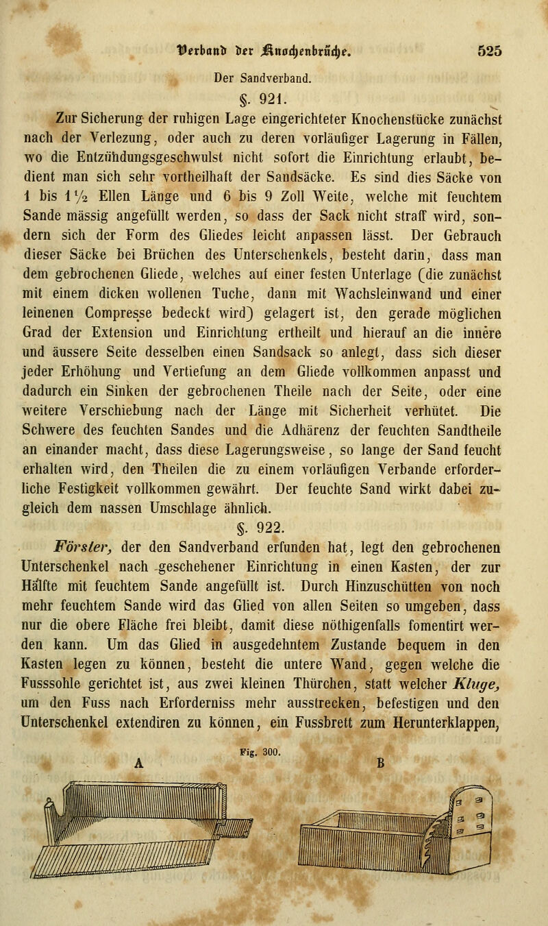 Der Sandverband. §. 921. Zur Sicherung der ruhigen Lage eingerichteter Knochenstücke zunächst nach der Verlezung, oder auch zu deren vorläufiger Lagerung in Fällen, wo die Entzühdungsgeschwulst nicht sofort die Einrichtung erlaubt, be- dient man sich sehr vortheilhaft der Sandsäcke. Es sind dies Säcke von 1 bis iy2 Ellen Länge und 6 bis 9 Zoll Weite, welche mit feuchtem Sande massig angefüllt werden, so dass der Sack nicht straff wird, son- dern sich der Form des Gliedes leicht anpassen lässt. Der Gebrauch dieser Säcke bei Brüchen des Unterschenkels, besteht darin, dass man dem gebrochenen Gliede, welches auf einer festen Unterlage (die zunächst mit einem dicken wollenen Tuche, dann mit Wachsleinwand und einer leinenen Compresse bedeckt wird} gelagert ist, den gerade möglichen Grad der Extension und Einrichtung ertheilt und hierauf an die innere und äussere Seite desselben einen Sandsack so anlegt, dass sich dieser jeder Erhöhung und Vertiefung an dem Gliede vollkommen anpasst und dadurch ein Sinken der gebrochenen Theile nach der Seite, oder eine weitere Verschiebung nach der Länge mit Sicherheit verhütet. Die Schwere des feuchten Sandes und die Adhärenz der feuchten Sandthelle an einander macht, dass diese Lagerungsweise, so lange der Sand feucht erhalten wird, den Theilen die zu einem vorläufigen Verbände erforder- hche Festigkeit vollkommen gewährt. Der feuchte Sand wirkt dabei zu- gleich dem nassen Umschlage ähnlich.  ''' §. 922. Förster, der den Sandverband erfunden hat, legt den gebrochenen Unterschenkel nach -geschehener Einrichtung in einen Kasten, der zur Hä'lfte mit feuchtem Sande angefüllt ist. Durch Hinzuschütten von noch mehr feuchtem Sande wird das Glied von allen Seiten so umgeben, dass nur die obere Fläche frei bleibt, damit diese nöthigenfalls fomentirt wer- den kann. Um das Ghed in ausgedehntem Zustande bequem in den Kasten legen zu können, besteht die untere Wand, gegen welche die Fusssohle gerichtet ist, aus zwei kleinen Thürchen, statt welcher Kluge, um den Fuss nach Erforderniss mehr ausstrecken, befestigen und den Unterschenkel extendtren zu können, ein Fussbrett zum Herunterklappen, Fig. 300. A B . ^■'*'