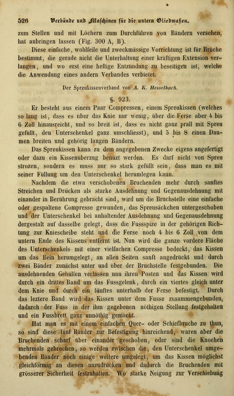 zum Stellen und mit Löchern zum Durchführen von Bändern versehen, hat anbringen lassen (Fig. 300 A, B). Diese einfache, wohlfeile und zweckmässige Vorrichtung ist für Brüche bestimmt, die gerade nicht die Unterhaltung einer kräftigen Extension ver- langen, und wo erst eine heftige Entzündung zu beseitigen ist, welche die Anwendung eines andern Verbandes verbietet. Der Spreukissenverband von A. K. Hesselbach. §. 923. Er besteht aus einem Paar Compressen, einem Spreukissen (welches so lang ist, dass es über das Knie nur Avenig, über die Ferse aber 4 bis 6 Zoll hinausreicht, und so breit ist, dass es nicht ganz prall mit Spreu gefüllt, den Unterschenkel ganz umschliesst), und 5 bis 8 einen Dau- men breiten und gehörig langen Bändern. Das Spreukissen kann zu dem angegebenen Zwecke eigens angefertigt oder dazu ein Kissenüberzug benüzt werden. Es darf nicht von Spreu strozen, sondern es muss nur so stark gefüllt sein, dass man es mit seiner Füllung um den Unterschenkel herumlegen kann. Nachdem die etwa verschobenen Bruchenden mehr durch sanftes Streichen und Drücken als starke Ausdehnung und Gegenausdehnung mit einander in Berührung gebracht sind, wird um die Bruchstelle eine einfache oder gespaltene Compresse gewunden, das Spreusäckchen untergeschoben und der Unterschenkel bei anhaltender Ausdehnung und Gegenausdehnung dergestalt auf dasselbe gelegt, dass die Fussspize in der gehörigen Rich- tung zur Kniescheibe steht und die Ferse noch 4 bis 6 Zoll von dem untern Ende des Kissens entfernt ist. Nun wird die ganze vordere Fläche des Unterschenkels mit einer vielfachen Compresse bedeckt, das Kissen um das Bein herumgelegt, an allen Seiten sanft angedrückt und durch zwei Bänder zunächst unter und über der Bruchstelle festgebunden. Die ausdehnenden Gehülfen verlassen nun ihren Posten und das Kissen wird durch ein drittes Band um das Fussgelenk, durch ein viertes gleich unter dem Knie und durch ein fünftes unterhalb der Ferse befestigt. Durch das leztere Band wird das Kissen unter dem Fusse zusammengebunden, dadurch der Fuss in der ihm gegebenen nöthigen Stellung festgehalten und ein Fussbrett ganz unnöthig gemacht. Hat man es mit einem einfachen Quer- oder Schiefbruche zu thun, so sind diese fünf Bänder zur Befestigung hinreichend, waren aber die Bruchenden scharf über einander geschoben, oder sind die Knochen mehrmals gebrochen, so werden zwischen die, den Unterschenkel umge- benden Bänder noch einige weitere umgelegt, um das Kissen möghchst gleichförmig an diesen anzudrücken und dadurch die Bruchenden mit grösserer Sicherheit festzuhalten. Wo starke Neigung zur Verschiebung