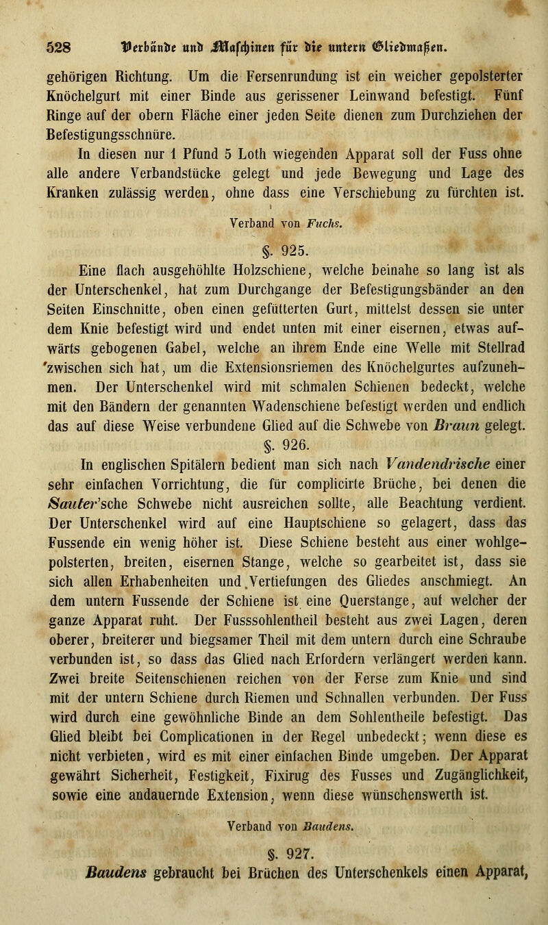 gehörigen Richtung. Um die Fersenrundung ist ein weicher gepolsterter Knöchelgurt mit einer Binde aus gerissener Leinwand befestigt. Fünf Ringe auf der obern Fläche einer jeden Seite dienen zum Durchziehen der B efes tigungss chnür e. In diesen nur 1 Pfund 5 Loth wiegenden Apparat soll der Fuss ohne alle andere Verbandstücke gelegt und jede Bewegung und Lage des Kranken zulässig werden, ohne dass eine Verschiebung zu fürchten ist. Verband von Fuchs. §. 925. Eine flach ausgehöhlte Holzschiene, welche beinahe so lang ist als der Unterschenkel, hat zum Durchgange der Befestigungsbänder an den Seiten Einschnitte, oben einen gefütterten Gurt, mittelst dessen sie unter dem Knie befestigt wird und endet unten mit einer eisernen, etwas auf- wärts gebogenen Gabel, welche an ihrem Ende eine VV^elle mit Stellrad 'zwischen sich hat, um die Extensionsriemen des Knöchelgurtes aufzuneh- men. Der Unterschenkel wird mit schmalen Schienen bedeckt, welche mit den Bändern der genannten Wadenschiene befestigt werden und endhch das auf diese Weise verbundene Glied auf die Schwebe von Braun gelegt. §. 926. In englischen Spitälern bedient man sich nach Vandendrische einer sehr einfachen Vorrichtung, die für complicirte Brüche, bei denen die Saufer'sche Schwebe nicht ausreichen sollte, alle Beachtung verdient. Der Unterschenkel wird auf eine Hauptschiene so gelagert, dass das Fussende ein wenig höher ist. Diese Schiene besteht aus einer wohlge- polsterten, breiten, eisernen Stange, welche so gearbeitet ist, dass sie sich allen Erhabenheiten und.Vertiefungen des Gliedes anschmiegt. An dem untern Fussende der Schiene ist eine Querstange, auf welcher der ganze Apparat ruht. Der Fusssohlentheil besteht aus zwei Lagen, deren oberer, breiterer und biegsamer Theil mit dem untern durch eine Schraube verbunden ist, so dass das Glied nach Erfordern verlängert werden kann. Zwei breite Seitenschienen reichen von der Ferse zum Knie und sind mit der untern Schiene durch Riemen und Schnallen verbunden. Der Fuss wird durch eine gewöhnUche Binde an dem Sohlentheile befestigt. Das Ghed bleibt bei CompUcationen in der Regel unbedeckt; wenn diese es nicht verbieten, wird es mit einer einfachen Binde umgeben. Der Apparat gewährt Sicherheit, Festigkeit, Fixirug des Fusses und Zugänglichkeit, sowie eine andauernde Extension, wenn diese wünschenswerth ist. Verband von Baudens. §. 927. Baudens gebraucht bei Brüchen des Unterschenkels einen Apparat,