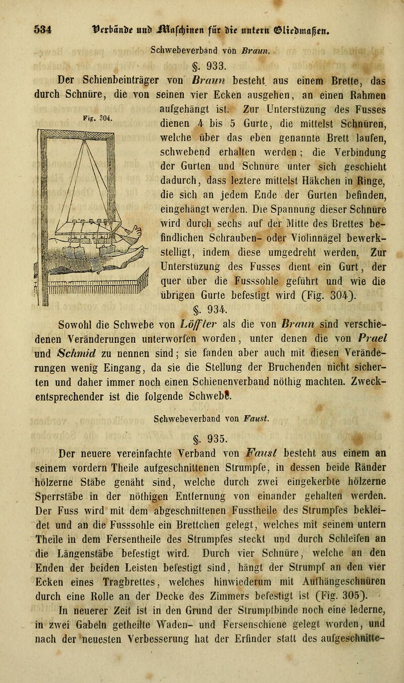 Fig. 304. Schwebeverband von Braun. §. 933. Der Schienbeiüträger von Braun besteht aus einem Brette, das durch Schnüre, die von seinen vier Ecken ausgehen, an einen Rahmen aufgehängt ist. Zur Unterstüzung des Fusses dienen 4 bis 5 Gurte, die mittelst Schnüren, welche über das eben genannte Brett laufen, schwebend erhalten werden; die Verbindung der Gurten und Schnüre unter sich geschieht dadurch, dass leztere mittelst Häkchen in Ringe, die sich an jedem Ende der Gurten befinden, eingehängt werden. Die Spannung dieser Schnüre wird durch sechs auf der Mitte des Brettes be- findhchen Schrauben- oder Vioiinnägel bewerk- stelligt, indem diese umgedreht werden. Zur Unterstüzung des Fusses dient ein Gurt, der quer über die Fusssohle geführt und wie die übrigen Gurte befestigt wird (Fig. 304). §. 934. Sowohl die Schwebe von Löjfler als die von Braun sind verschie- denen Veränderungen unterworfen worden, unter denen die von Prael und Schmid zu nennen sind; sie fanden aber auch mit diesen Verände- rungen wenig Eingang, da sie die Stellung der Bruchenden nicht sicher- ten und daher immer noch einen Schienenverband nöthig machten. Zweck- entsprechender ist die folgende SchwebS. Schwebeverband von Faust. §. 935. '^ Der neuere vereinfachte Verband von Faust besteht aus einem an seinem vordem Theile aufgeschnittenen Strumpfe, in dessen beide Ränder hölzerne Stäbe genäht sind, welche durch zwei eingekerbte hölzerne Sperrstäbe in der nölhigcn Entternung von einander gehalten werden. Der Fuss wird mit dem abgeschnittenen Fusstheile des Strumpfes beklei- det und an die Fusssohle ein Brettchen gelegt, welches mit seinem untern Theile in dem Fersentheile des Strumpfes steckt und durch Schleifen an die Längenstäbe befestigt wird. Durch vier Schnüre, welche an den Enden der beiden Leisten befestigt sind, hängt der Strumpf an den vier Ecken eines Tragbrettes, welches hinwiederum mit Aufhängeschntiren durch eine Rolle an der Decke des Zimmers befestigt ist (Fig. 305). In neuerer Zeit ist in den Grund der Strumpibinde noch eine lederne, in zwei Gabeln getheilte Waden- und Fersenschiene gelegt worden, und nach der neuesten Verbesserung hat der Erfinder statt des aufgeschnitte-