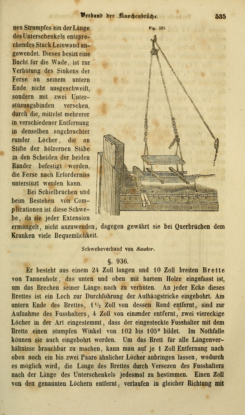 des Unterschenkels entspre- chendes Stück Leinwand an- gewendet. Dieses besizt eine Bucht für die Wade, ist zur Verhütung des Sinkens der Ferse an seinem untern Ende nicht ausgeschweift, sondern mit zwei Unter- slüzungsbinden versehen, durch die, mittelst mehrerer in verschiedener Entfernung in denselben angebrachter runder Löcher, die an Stifte der hölzernen Stäbe in den Scheiden der beiden Bänder befestigt werden, die Ferse nach Erforderniss unferslüzt werden kann. Bei Schiefbrüchen und beim Bestehen von Com- plicationen ist diese Schwe- be, da sie jeder Extension ermangelt, nicht anzuwenden, Kranken viele Bequemlichkeit. 535 dagegen gewährt sie bei Querbrüchen dem Schwebeverband von Saufer. §. 936. Er besteht aus einem 24 Zoll langen und 10 Zoll breiten Brette von Tannenholz, das unten und oben mit hartem Holze eingefasst ist, um das Brechen seiner Länge nach zu verhüten. An jeder Ecke dieses Brettes ist ein Loch zur Durchführung der Authängstricke eingebohrt. Am untern Ende des Brettes, 1 Vo Zoll von dessen Rand entfernt, sind zur Aufnahme des Fusshalters, 4 Zoll von einander entfernt, zwei viereckige Löcher in der Art eingestemmt, dass der eingesteckte Fusshalter mit dem Brette einen stumpfen Winkel von 102 bis 105° bildet. Im Nothfalle können sie auch eingebohrt werden. Um das Brett für alle Längenver- hältnisse brauchbar zu machen, kann man auf je 1 Zoll Entfernung nach oben noch ein bis zwei Paare ähnlicher Löcher anbringen lassen, wodurch es möglich wird, die Länge des Brettes durch Versezen des Fusshalters nach der Länge des Unterschenkels jedesmal zu bestimmen. Einen Zoll .von den genannten Löchern entfernt, verlaufen in gleicher Richtung mit