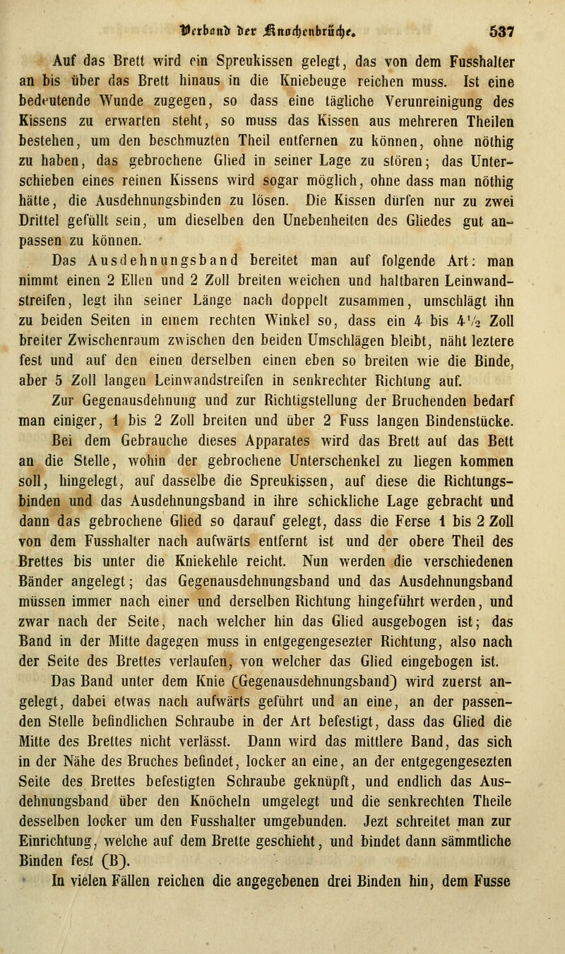 Auf das Brett wird ein Spreukissen gelegt, das von dem Fusshalter an bis über das Brett hinaus in die Kniebeuge reichen muss. Ist eine bedt^utende Wunde zugegen, so dass eine tägliche Verunreinigung des Kissens zu erwarten steht, so muss das Kissen aus mehreren Theilen bestehen, um den beschmuzten Theil entfernen zu können, ohne nöthig zu haben, das gebrochene Glied in seiner Lage zu stören; das Unter- schieben eines reinen Kissens wird sogar möglich, ohne dass man nöthig hätte, die Ausdehnungsbinden zu lösen. Die Kissen dürfen nur zu zwei Drittel gefüllt sein, um dieselben den Unebenheiten des GUedes gut an- passen zu können. ' Das Ausdehnungsband bereitet man auf folgende Art: man nimmt einen 2 Ellen und 2 Zoll breiten weichen und haltbaren Leinwand- streifen, legt ihn seiner Länge nach doppelt zusammen, umschlägt ihn zu beiden Seiten in einem rechten Winkel so, dass ein 4 bis 4'/2 Zoll breiter Zwischenraum zwischen den beiden Umschlägen bleibt, näht leztere fest und auf den einen derselben einen eben so breiten wie die Binde, aber 5 Zoll langen Leinwandstreifen in senkrechter Richtung auf. Zur Gegenausdehnung und zur Richtigstellung der Bruchenden bedarf man einiger, 1 bis 2 Zoll breiten und über 2 Fuss langen Bindenstücke. Bei dem Gebrauche dieses Apparates wird das Brett auf das Bett an die Stelle, wohin der gebrochene Unterschenkel zu liegen kommen soll, hingelegt, auf dasselbe die Spreukissen, auf diese die Richtungs- binden und das Ansdehnungsband in ihre schickliche Lage gebracht und dann das gebrochene Glied so darauf gelegt, dass die Ferse 1 bis 2 Zoll von dem Fusshalter nach aufwärts entfernt ist und der obere Theil des Brettes bis unter die Kniekehle reicht. Nun werden die verschiedenen Bänder angelegt; das Gegenausdehnungsband und das Ausdehnungsband müssen immer nach einer und derselben Richtung hingeführt werden, und zwar nach der Seite, nach welcher hin das Glied ausgebogen ist; das Band in der Mitte dagegen muss in entgegengesezter Richtung, also nach der Seite des Brettes verlaufen, von welcher das Glied eingebogen ist. Das Band unter dem Knie (Gegenausdehnungsband) wird zuerst an- gelegt, dabei etwas nach aufwärts geführt und an eine, an der passen- den Stelle befindhchen Schraube in der Art befestigt, dass das Glied die Mitte des Brettes nicht verlässt. Dann wird das mittlere Band, das sich in der Nähe des Bruches befindet, locker an eine, an der entgegengesezten Seite des Brettes befestigten Schraube geknüpft, und endlich das Aus- dehnungsband über den Knöcheln umgelegt und die senkrechten Theile desselben locker um den Fusshalter umgebunden. Jezt schreitet man zur Einrichtung, welche auf dem Brette geschieht, und bindet dann sämmtliche Binden fest (B). In vielen Fällen reichen die angegebenen drei Binden hin, dem Fusse