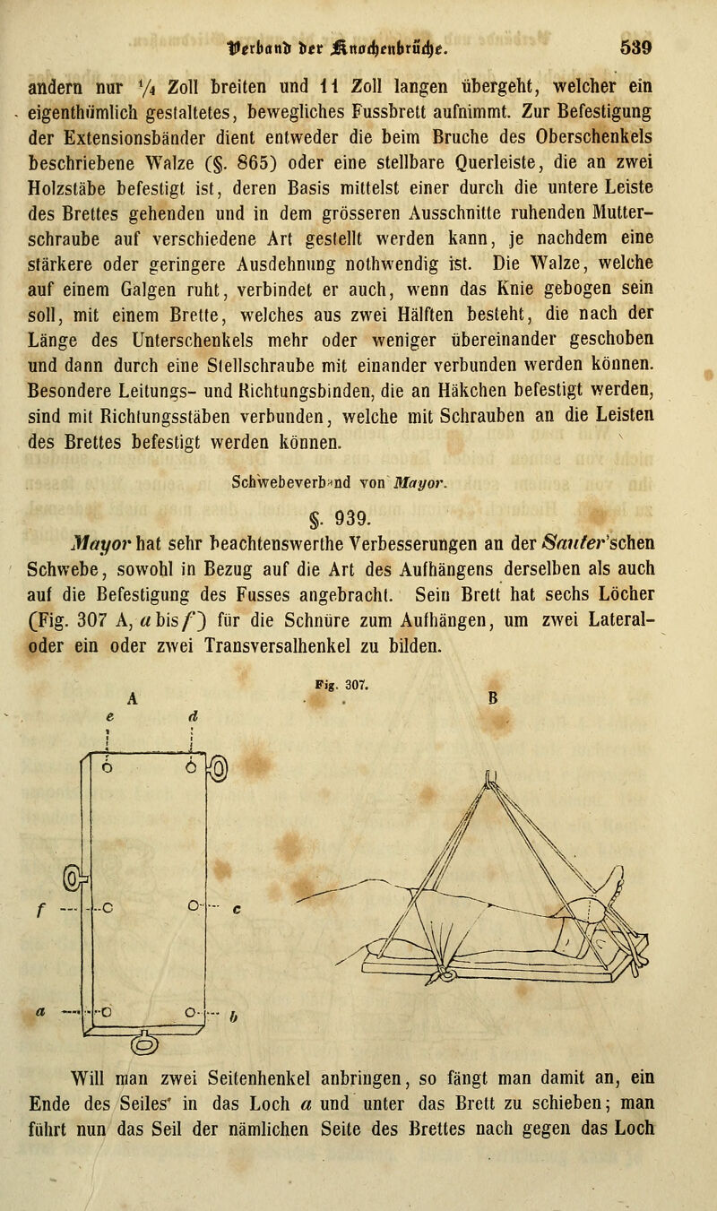 andern nur ^4 Zoll breiten und li Zoll langen übergeht, welcher ein eigenthrimlich gestaltetes, bewegliches Fussbrett aufnimmt. Zur Befestigung der Extensionsbänder dient entweder die beim Bruche des Oberschenkels beschriebene Walze (§. 865) oder eine stellbare Querleiste, die an zwei Holzstäbe befestigt ist, deren Basis mittelst einer durch die untere Leiste des Brettes gehenden und in dem grösseren Ausschnitte ruhenden Mutter- schraube auf verschiedene Art gestellt werden kann, je nachdem eine stärkere oder geringere Ausdehnung nothwendig ist. Die Walze, welche auf einem Galgen ruht, verbindet er auch, wenn das Knie gebogen sein soll, mit einem Brette, welches aus zwei Hälften besteht, die nach der Länge des Unterschenkels mehr oder weniger übereinander geschoben und dann durch eine Stellschraube mit einander verbunden werden können. Besondere Leitungs- und Richtungsbinden, die an Häkchen befestigt werden, sind mit Richfungsstäben verbunden, welche mit Schrauben an die Leisten des Brettes befestigt werden können. Schwebeverb>tnd von Mayor. §. 939. Mayor hat sehr beachtenswerthe Verbesserungen an der SantefscYi&A Schwebe, sowohl in Bezug auf die Art des Aufhängens derselben als auch auf die Befestigung des Fusses angebracht. Sein Brett hat sechs Löcher (Fig. 307 A, «bis/*) für die Schnüre zum Aufhängen, um zwei Lateral- oder ein oder zwei Transversalhenkel zu bilden. Fig. 307. B Will man zwei Seitenhenkel anbringen, so fängt man damit an, ein Ende des Seiles' in das Loch a und unter das Brett zu schieben; man führt nun das Seil der nämlichen Seite des Brettes nach gegen das Loch