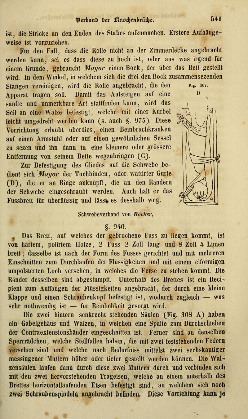 Vethanit Itev ^naö^mbvn^e. Ö41 ist, die Stricke an den Enden des Stabes aufzumachen. Erstere Aufhänge- weise ist vorzuziehen. Für den Fall, dass die Rolle nicht an der Zimmerdecke angebracht werden kann, sei es dass diese zu hoch ist, oder aus was irgend für einem Grunde, gebraucht Mayor einen Bock, der über das Bett gestellt wird. In dem Winkel, in welchem sich die drei den Bock zusammensezenden Stangen vereinigen, wird die Rolle angebracht, die den Fig. 307. Apparat tragen soll. Damit das Aufsteigen auf eine D ^ sanfte und unmerkbare Art stattfinden kann, wird das Seil an eine Walze befestigt, welche mit einer Kurbel leicht umgedreht werden kann (s. auch §. 975). Diese Vorrichtung erlaubt überdies, einen Beinbruchkranken auf einen Armstuhl oder auf einen gewöhnlichen Sessel zu sezen und ihn dann in eine kleinere oder grössere Entfernung von seinem Bette wegzubringen (C). Zur Befestigung des Gliedes auf die Schwebe be- dient s\c\i Mayor der Tuchbinden, oder wattirter Gurte (D), die er an Ringe anknüpft, die an den Rändern der Schwebe eingeschraubt werden. Auch hält er das Fussbrett für überflüssig und lässik es desshalb weg. Schwebeverband von Röcker, §. 940. ^ Das Brett, auf welches der gebrochene Fuss zu liegen kommt, ist von hartem, polirtem Holze, 2 Fuss 2 Zoll lang und 8 Zoll 4 Linien breit; dasselbe ist nach der Form des Fusses gerichtet und mit mehreren Einschnitten zum Durchlaufen der Flüssigkeiten und mit einem eiförmigen umpolsterten Loch versehen, in welches die Ferse zu stehen kommt. Die Ränder desselben sind abgestumpft. Unterhalb des Brettes ist ein Reci- pient zum Auffangen der Flüssigkeiten angebracht, der durch eine kleine Klappe und einen Schraubenkopf befestigt ist, wodurch zugleich — was sehr nothwendig ist — für Reinlichkeit gesorgt wird. Die zwei hintern senkrecht stehenden Säulen (Fig. 308 A) haben ein Gabelgehäus und Walzen, in welchen eine Spalte zum Durchschieben der Contraextensionsbänder eingeschnitten ist. Ferner sind an denselben Sperrrädchen, welche Stellfallen haben, die mit zwei feststehenden Federn versehen sind und welche nach Bedürfniss mittelst zwei sechskantiger messingener Muttern höher oder tiefer gestellt werden können. Die Wal- zensäulen laufen dann durch diese zwei Muttern durch und verbinden sich mit den zwei hervorstehenden Trageisen, welche an einem unterhalb des Brettes horizontallaufenden Eisen befestigt sind, an welchem sich noch zwei SchraubenspindelQ angebracht befinden. Diese Vorrichtung kann je ^ •