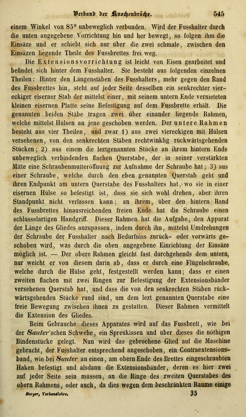 einem Winkel von 85° unbeweglich verbunden. Wird der Fusshalter durch die unten angegebene Vorrichtung hin und her bewegt, so folgen ihm die Einsäze und er schiebt sich nur über die zwei schmale, zwischen den Einsäzen liegende Theile des Fussbrettes frei weg. Die Extensionsvorrichtung ist leicht von Eisen gearbeitet und befindet sich hinter dem Fusshalter. Sie besteht aus folgenden einzelnen Theilen: Hinter den Längenstäben des Fusshalters, mehr gegen den Rand des Fussbrettes hin, steht auf jeder Seite desselben ein senkrechter vier- eckiger eiserner Stab der mittelst einer, mit seinem untern Ende vernieteten kleinen eisernen Platte seine Befestigung auf dem Fussbrette erhält. Die genannten beiden Stäbe tragen zwei über einander liegende Rahmen, welche mittelst Hülsen an jene geschoben werden. Der untere Rahmen besteht aus vier Theilen, und zwar 1) aus zwei viereckigen mit Hülsen versehenen, von den senkrechten Stäben rechtwinkhg rückwärtsgehenden Stücken; 2) aus einem die leztgenannten Stücke an ihrem hintern Ende unbeweghch verbindenden flachen Querstabe, der in seiner verstärkten Mitte eine Schraubenmutteröffnung zur Aufnahme der Schraube hat; 3) aus einer Schraube, welche durch den eben genanpten Querstab geht und ihren Endpunkt am untern Querstabe des Fusshalters hat, wo sie in einer eisernen Hülse so befestigt ist, dass sie sich wohl drehen, aber ihren Standpunkt nicht verlassen kann; an ihrem, über den hintern Rand des Fussbrettes hinausreichenden freien Ende hat die Schraube einen schlüsselartigen Handgriff. Dieser Rahmen hat die Aufgabe, den Apparat der Länge des Gliedes anzupassen, indem durch ihn, mittelst Umdrehungen der Schraube der Fusshalter nach Bedürfniss zurück- oder vorwärts ge- schoben wird, was durch die oben angegebene Einrichtung der Einsäze möglich ist. — Der obere Rahmen gleicht fast durchgehends dem untern, nur weicht er von diesem darin ab, dass er durch eine Flügelschraube, welche durch die Hülse geht, festgestellt werden kann; dass er einen zweiten flachen mit zwei Ringen zur Befestigung der Extensionsbänder versehenen Querstab hat, und dass die von den senkrechten Stäben rück- wärtsgehenden Stücke rund sind, um dem lezt genannten Querstabe eine freie Bewegung zwischen ihnen zu gestatten. Dieser Rahmen vermittelt die Extension des Ghedes. Beim Gebrauche dieses Apparates wird auf das Fussbrett, wie bei der Saitlev'schen Schwebe, ein Spreukissen und über dieses die nöthigen Bindenstücke gelegt. Nun wird das gebrochene Glied auf die Maschine gebracht, der Fusshalter entsprechend angeschoben, ein Contraextensions- band, wie hei Sau/er an einen, am obernEnde des Brettes eingeschraubten Haken befestigt und alsdann die Extensionsbänder, deren es hier zwei auf jeder Seite sein müssen, an die Ringe des zweiten Querstabes des Obern Rahmens, oder auch, da dies wegen dem beschränkten Räume einige ButgcTf Yeriuniiehrt» 3 9