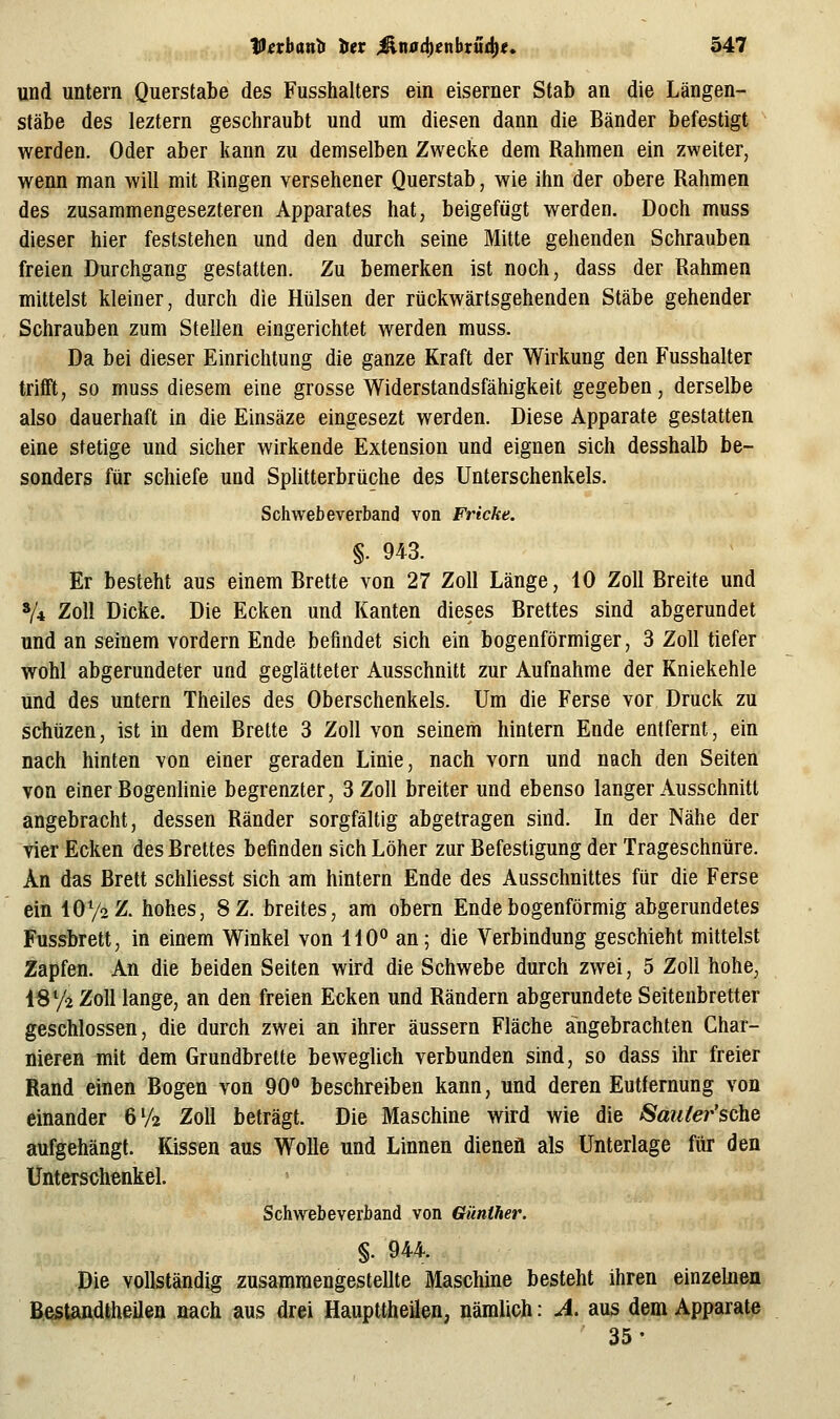und untern Querstabe des Fusshalters ein eiserner Stab an die Längen- stäbe des leztern geschraubt und um diesen dann die Bänder befestigt werden. Oder aber kann zu demselben Zwecke dem Rahmen ein zweiter, wenn man will mit Ringen versehener Querstab, wie ihn der obere Rahmen des zusammengesezteren Apparates hat, beigefügt werden. Doch muss dieser hier feststehen und den durch seine Mitte gehenden Schrauben freien Durchgang gestatten. Zu bemerken ist noch, dass der Rahmen mittelst kleiner, durch die Hülsen der rückwärtsgehenden Stäbe gehender Schrauben zum Stellen eingerichtet werden muss. Da bei dieser Einrichtung die ganze Kraft der Wirkung den Fusshalter trifft, so muss diesem eine grosse Widerstandsfähigkeit gegeben, derselbe also dauerhaft in die Einsäze eingesezt werden. Diese Apparate gestatten eine stetige und sicher wirkende Extension und eignen sich desshalb be- sonders für schiefe und Splitterbrüche des Unterschenkels. Schwebeverband von Fricke. §. 943. Er besteht aus einem Brette von 27 Zoll Länge, 10 Zoll Breite und V4 Zoll Dicke. Die Ecken und Kanten dieses Brettes sind abgerundet und an seinem vordem Ende befindet sich ein bogenförmiger, 3 Zoll tiefer wohl abgerundeter und geglätteter Ausschnitt zur Aufnahme der Kniekehle und des untern Theiles des Oberschenkels. Um die Ferse vor Druck zu schüzen, ist in dem Brette 3 Zoll von seinem hintern Ende entfernt, ein nach hinten von einer geraden Linie, nach vorn und nach den Seiten von einer Bogenlinie begrenzter, 3 Zoll breiter und ebenso langer Ausschnitt angebracht, dessen Ränder sorgfältig abgetragen sind. In der Nähe der vier Ecken des Brettes befinden sich Löher zur Befestigung der Trageschnüre. An das Brett schliesst sich am hintern Ende des Ausschnittes für die Ferse ein IOV2Z. hohes, 8Z. breites, am obern Ende bogenförmig abgerundetes Fussbrett, in einem Winkel von 110° an; die Verbindung geschieht mittelst Zapfen. An die beiden Seiten wird die Schwebe durch zwei, 5 Zoll hohe, ISVi Zoll lange, an den freien Ecken und Rändern abgerundete Seitenbretter geschlossen, die durch zwei an ihrer äussern Fläche angebrachten Char- nieren mit dem Grundbrette beweglich verbunden sind, so dass ihr freier Rand einen Bogen von 90° beschreiben kann, und deren Entfernung von einander 6V2 Zoll beträgt. Die Maschine wird wie die Sauler'sche aufgehängt. Kissen aus Wolle und Linnen dienen als Unterlage für den Unterschenkel. Schwebeverband von Günther. §. 944. Die vollständig zusammengestellte Maschine besteht ihren einzelnen Bestandtheilen nach aus drei Haupttheüen, nämlich: A. aus dem Apparate 35-