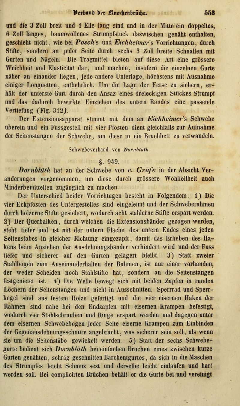 Vethanti tet ^^tttfd^enbrüd^e. 658 und die 3 Zoll breit und i Elle lang sind und in der Mitte ein doppeltes, 6 Zoll langes, baumwollenes Strumpfstück dazwischen genäht enthalten, geschieht nicht, wie bei Poschs und Eichheimer's Vorrichtungen, durch Stifte, sondern an jeder Seite durch sechs 3 Zoll breite Schnallen mit Gurten und Nägeln. Die Tragmittel bieten auf diese Art eine grössere Weichheit und Elasticität dar, und machen, insofern die einzelnen Gurte näher an einander liegen, jede andere Unterlage, höchstens mit Ausnahme einiger Longuetten, entbehrlich. Um die Lage der Ferse zu sichern, er- hält der unterste Gurt durch den Ansaz eines dreieckigen Stückes Strumpf und das dadurch bewirkte Einziehen des untern Randes eine passende Vertiefung (Fig. 312> Der Extensionsapparat stimmt mit dem an Eicliheimei-'s Schwebe überein und ein Fussgestell mit vier Pfosten dient gleichfalls zur Aufnahme der Seitenstangen der Schwebe, um diese in ein Bruchbett zu verwandeln. Schwebeverband von Dornblüth. §. 949. Dornblülh hat an der Schwebe von v. Gräfe in der Absicht Ver- änderungen vorgenommen, um diese durch grössere Wohlfeilheit auch Minderbemittelten zugängUch zu machen. Der Unterschied beider Vorrichtugen besteht in Folgendem: 1) Die vier Eckpfosten des Untergestelles sind eingeleimt und der Schweberahmen durch hölzerne Stifte gesichert, wodurch acht stählerne Stifte erspart werden. 2) Der Querbalken, durch welchen die Extensionsbänder gezogen werden, steht tiefer und ist mit der untern Fläche des untern Endes eines jeden Seitenslabes in gleicher Richtung eingezapft, damit das Erheben des Ha- kens beim Anziehen der Ausdehnungsbänder verhindert wird und der Fuss tiefer und sicherer auf den Gurten gelagert bleibt. 3) Statt zweier Stahlbogen zum Auseinanderhalten der Rahmen, ist nur einer vorhanden, der weder Scheiden noch Stahlstifte hat, sondern an die Seitenstangen festgenietet ist. 4) Die Welle bewegt sich mit beiden Zapfen in runden Löchern der Seitenstangen und nicht in Ausschnitten. Sperrrad und Sperr- kegel sind aus festem Holze gefertigt und die vier eisernen Haken der Rahmen sind nahe bei den Endzapfen mit eisernen Krampen befestigt, wodurch vier Stahlschrauben und Ringe erspart werden und dagegen unter dem eisernen Schwebebogen jeder Seite eiserne Krampen zum Einbinden der Gegenausdehnungsschnüre angebracht, was sicherer sein soll, als wenn sie um die Seitenstäbe gewickelt werden. 5} Statt der sechs Schwebe- gurte bedient sich Dornblülh bei einfachen Brüchen eines zwischen kurze Gurten genähten, schräg geschnitten Barchentgurtes, da sich in die Maschen des Strumpfes leicht Schmuz sezt und derselbe leicht einlaufen und hart werden soll. Bei complicirten Brüchen behält er die Gurte bei und vereinigt