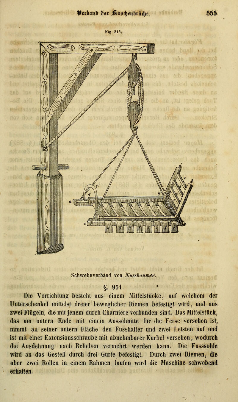 Fig 313. Schwebeverbänd von Nussbaunter. §. 951. Die Vorrichtung besteht aus einem Miltelstücke, auf welchem der Unterschenkel mittelst dreier beweglicher Riemen befestigt wird, und aus zwei Flügeln, die mit jenem durch Charniere verbunden sind. Das Mittelstück, das am untern Ende mit einem Ausschnitte für die Ferse versehen ist, nimmt an seiner untern Fläche den Fusshalter und zwei Leisten auf und ist mit einer Extensionsschraube mit abnehmbarer Kurbel versehen, wodurch die Ausdehnung nach Belieben vermehrt werden kann. Die Fusssohle wird an das Gestell durch drei Gurte befestigt. Durch zwei Riemen, die über zwei Rollen in einem Rahmen laufen wird die Maschine schwebend erhalten.