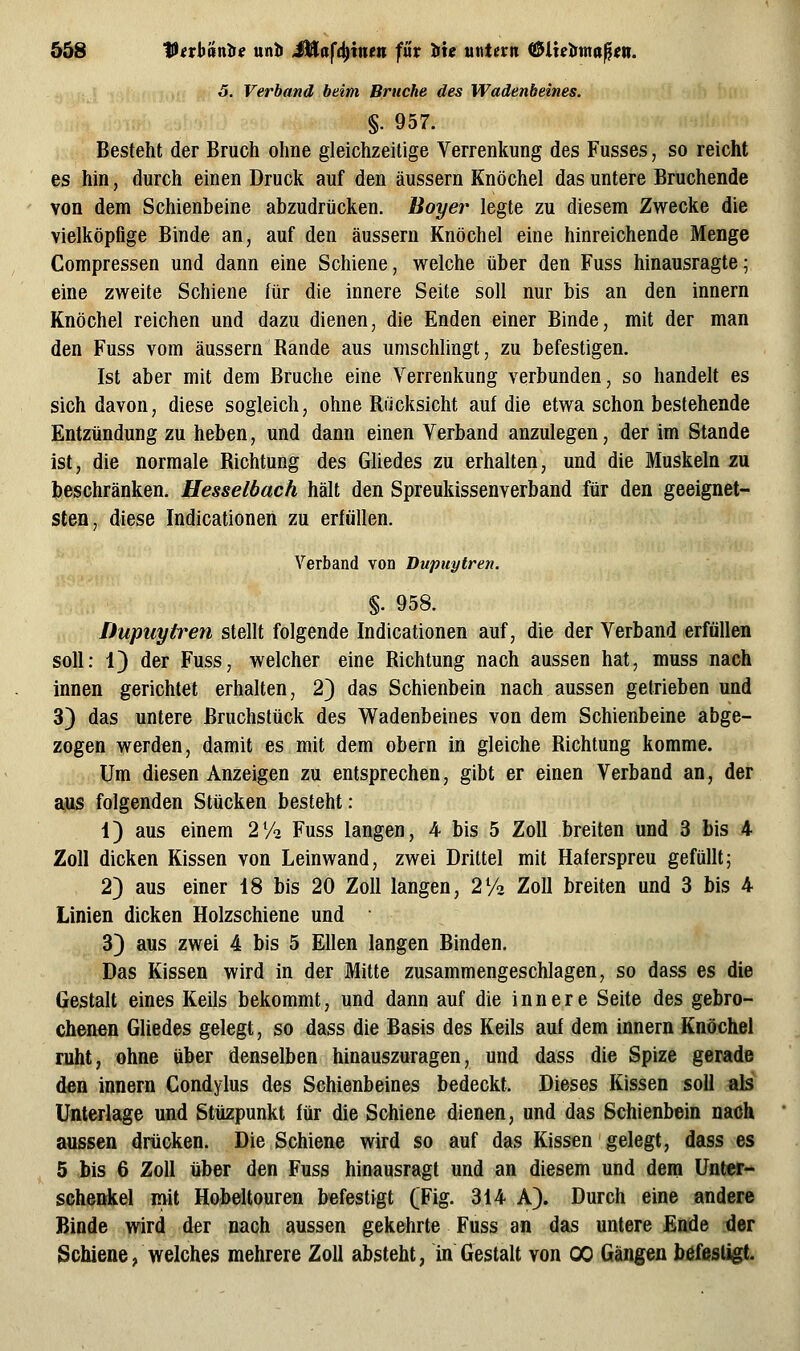 5^ Vivbantte unb JÜafc^inett für Hiu untern ^ixetima^en. 5. Verband beim Bruche des Wadenbeines. §. 957. Besteht der Bruch ohne gleichzeitige Verrenkung des Fusses, so reicht es hin, durch einen Druck auf den äussern Knöchel das untere Bruchende von dem Schienbeine abzudrücken. Boyer legte zu diesem Zwecke die vielköpfige Binde an, auf den äussern Knöchel eine hinreichende Menge Compressen und dann eine Schiene, welche über den Fuss hinausragte; eine zweite Schiene für die innere Seite soll nur bis an den innern Knöchel reichen und dazu dienen, die Enden einer Binde, mit der man den Fuss vom äussern Bande aus umschlingt, zu befestigen. Ist aber mit dem Bruche eine Verrenkung verbunden, so handelt es sich davon, diese sogleich, ohne Rucksicht auf die etwa schon bestehende Entzündung zu heben, und dann einen Verband anzulegen, der im Stande ist, die normale Richtung des Gliedes zu erhalten, und die Muskeln zu beschränken. Hesselbach hält den Spreukissenverband für den geeignet- sten, diese Indicationen zu erfüllen. Verband von Dupuytren. %. 958. Dupuytren stellt folgende Indicationen auf, die der Verband erfüllen soll: 13 der Fuss, welcher eine Richtung nach aussen hat, muss nach innen gerichtet erhalten, 2) das Schienbein nach aussen getrieben und 3) das untere Bruchstück des Wadenbeines von dem Schienbeine abge- zogen werden, damit es mit dem obern in gleiche Richtung komme. Um diesen Anzeigen zu entsprechen, gibt er einen Verband an, der aus folgenden Stücken besteht: 4) aus einem 2% Fuss langen, 4 bis 5 Zoll breiten und 3 bis 4 Zoll dicken Kissen von Leinwand, zwei Drittel mit Haferspreu gefüllt; 2) aus einer 18 bis 20 Zoll langen, 272 Zoll breiten und 3 bis 4 Linien dicken Holzschiene und 3} aus zwei 4 bis 5 Ellen langen Binden. Das Kissen wird in der Mitte zusammengeschlagen, so dass es die Gestalt eines Keils bekommt, und dann auf die innere Seite des gebro- chenen GUedes gelegt, so dass die Basis des Keils auf dem innern Knöchel ruht, ohne über denselben hinauszuragen, und dass die Spize gerade den innern Gondylus des Schienbeines bedeckt. Dieses Kissen soll als Unterlage und Stüzpunkt für die Schiene dienen, und das Schienbein nach aussen drücken. Die Schiene wird so auf das Kissen gelegt, dass es 5 bis 6 Zoll über den Fuss hinausragt und an diesem und dem ünter- seheokel mi Hobeltouren befestigt (Fig. 314 Ä). Durch eine andere Binde wiri der nach aussen gekehrte Fuss an das untere Ende der Schiene, welches mehrere Zoll absteht, in Gestalt von 00 Gängen befestigt.