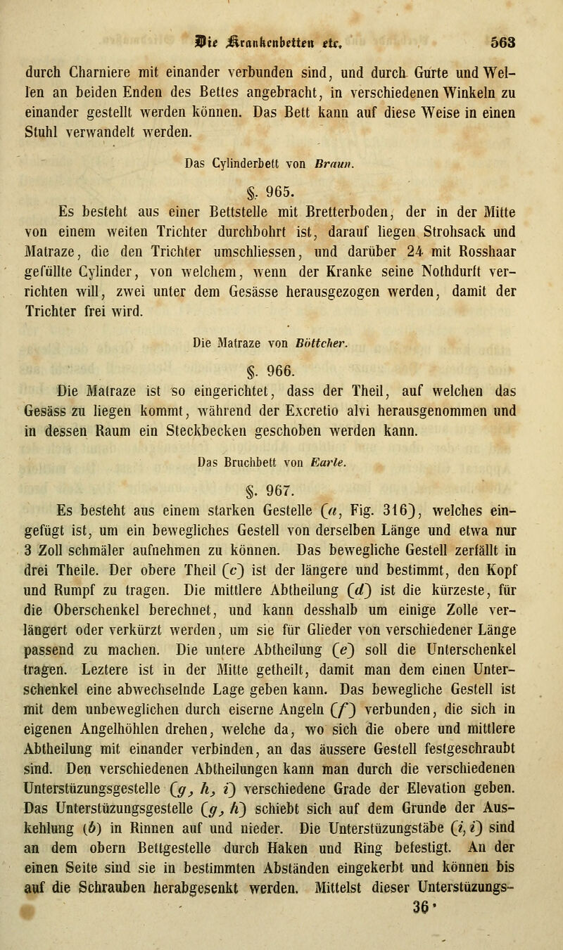 durch Charniere init einander verbunden sind, und durch Gürte und Wel- len an beiden Enden des Bettes angebracht, in verschiedenen Winkeln zu einander gestellt werden können. Das Bett kann auf diese Weise in einen Stuhl verw^andelt werden. Das Cylinderbett von Braun. §.. 965. Es besteht aus einer Bettstelle mit Bretterboden, der in der Mitte von einem weiten Trichter durchbohrt ist, darauf liegen Strohsack und Matraze, die den Trichter umscMiessen, und darüber 24 mit Rosshaar gefüllte Cylinder, von welchem, wenn der Kranke seine Nothdurlt ver- richten will, zwei unter dem Gesässe herausgezogen werden, damit der Trichter frei wird. Die Matraze von Böttcher. §. 966. Die Matraze ist so eingerichtet, dass der Theil, auf welchen das Gesäss zu liegen kommt, während der Excretio alvi herausgenommen und in dessen Raum ein Steckbecken geschoben werden kann. Das Bruchbett von Earle. §. 967. Es besteht aus einem starken Gestelle (^a, Fig. 316), welches ein- gefügt ist, um ein bewegliches Gestell von derselben Länge und etwa nur 3 Zoll schmäler aufnehmen zu können. Das bewegliche Gestell zerfällt in drei Theile. Der obere Theil (c) ist der längere und bestimmt, den Kopf und Rumpf zu tragen. Die mittlere Abtheilung (</) ist die kürzeste, für die Oberschenkel berechnet, und kann desshalb um einige Zolle ver- längert oder verkürzt werden, um sie für Glieder von verschiedener Länge passend zu machen. Die untere Abtheilung (e) soll die Unterschenkel tragen. Leztere ist in der Mitte getheilt, damit man dem einen Unter- schenkel eine abwechselnde Lage geben kann. Das bewegliche Gestell ist mit dem unbeweglichen durch eiserne Angeln Qf^ verbunden, die sich in eigenen Angelhöhlen drehen, welche da, wo sich die obere und mittlere Abtheilung mit einander verbinden, an das äussere Gestell festgeschraubt sind. Den verschiedenen Abtheilungen kann man durch die verschiedenen Unterstüzungsgestelle Qff_, hj Q verschiedene Grade der Elevation geben. Das Unterstüzungsgestelle (^g_, A) schiebt sich auf dem Grunde der Aus- kehlung (6) in Rinnen auf und nieder. Die Unterstüzungstäbe (i, Q sind an dem obern Bettgestelle durch Haken und Ring befestigt. An der einen Seite sind sie in bestimmten Abständen eingekerbt und können bis auf die Schrauben herabgesenkt werden. Mittelst dieser Unterstüzungs- 36-