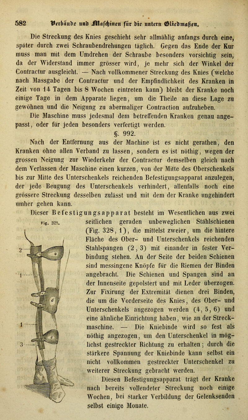 Die Streckung des Knies geschieht sehr allmählig anfangs durch eine, später durch zwei Schraubendrehungen täglich. Gegen das Ende der Kur muss man mit dem Umdrehen der Schraube besonders vorsichtig sein, da der Widerstand immer grösser wird, je mehr sich der Winkel der Contractur ausgleicht. — Nach vollkommener Streckung des Knies (welche nach Massgabe der Conlractur und der Empfindlichkeit des Kranken in Zeit von 14 Tagen bis 8 Wochen eintreten kann) bleibt der Kranke noch einige Tage in dem Apparate hegen, um die Theile an diese Lage zu gewöhnen und die Neigung zu abermaliger Contraction aufzuheben. Die Maschine muss jedesmal dem betreffenden Kranken genau ange- passt, oder für jeden besonders verfertigt werden. §. 992. Nach der Entfernung aus der Machine ist es nicht gerathen, den Kranken ohne allen Verband zu lassen, sondern es ist nöthig, wegen der grossen Neigung zur Wiederkehr der Contractur demselben gleich nach dem Verlassen der Maschine einen kurzen, von der Mitte des Oberschenkels bis zur Mitte des Unterschenkels reichenden Befestigungsapparat anzulegen, der jede Beugung des Unterschenkels verhindert, allenfalls noch eine grössere Streckung desselben zulässt und mit dem der Kranke ungehindert umher gehen kann. Dieser Befestigungsapparat besteht im Wesentlichen aus zwei seitlichen geraden unbeweglichen Stahlschienen (Fig. 328, 1), die mittelst zweier, um die hintere Fläche des Ober- und Unterschenkels reichenden Stahlspangen (2, 3) mit einander in fester Ver- bindung stehen. An der Seite der beiden Schienen sind messingene Knöpfe für die Riemen der Binden angebracht. Die Schienen und Spangen sind an der Innenseite gepolstert und mit Leder überzogen. Zur Fixirung der Extremität dienen drei Binden, die um die Vorderseite des Knies, des Ober- und Unterschenkels angezogen werden (4, 5, 6) und eine ähnliche Einrichtung haben, wie an der Streck- maschine. — Die Kniebinde wird so fest als nöthig angezogen, um den Unterschenkel in mög- lichst gestreckter Richtung zu erhalten; durch die stärkere Spannung der Kniebinde kann selbst ein nicht vollkommen gestreckter Unterschenkel zu weiterer Streckung gebracht werden. Diesen Befestigungsapparat trägt der Kranke nach bereits vollendeter Streckung noch einige Wochen, bei starker Verbildung der Gelenksenden selbst einige Monate. Fig. 328.