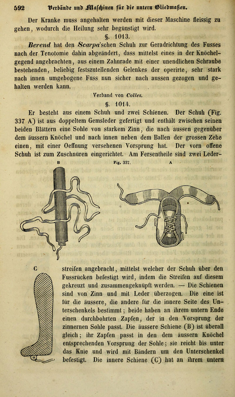 Der Kranke muss angehalten werden mit dieser Maschine fleissig zu gehen, wodurch die Heilung sehr begünstigt wird. §. 1013. Berend hat den ScarpaJschQn Schuh zur Geradrichtung des Fusses nach der Tenotomie dahin abgeändert, dass mittelst eines in der Knöchel- gegend angebrachten, aus einem Zahnrade mit einer unendlichen Schraube bestehenden, beliebig festszutellenden Gelenkes der operirte, sehr stark nach innen umgebogene Fuss nun sicher nach aussen gezogen und ge- halten werden kann. Verband von Colles. §. 1014. Er besteht aus einem Schuh und zwei Schienen. Der Schuh (Fig. 337 A) ist aus doppeltem Gemsleder gefertigt und enthält zwischen seinen beiden Blättern eine Sohle von starkem Zinn, die nach aussen gegenüber dem äussern Knöchel und nach innen neben dem Ballen der grossen Zehe einen, mit einer OefFnung versehenen Vorsprung hat. Der vorn offene Schuh ist zum Zuschnüren eingerichtet. Am Fersentheile sind zwei Leder- Fig. 337. A streifen angebracht, mittelst welcher der Schuh über den Fussrücken befestigt wird, indem die Streifen auf diesem gekreuzt und zusammengeknüpft werden. — Die Schienen sind von Zinn und mit Leder überzogen. Die eine ist lür die äussere, die andere für die innere Seite des Un- terschenkels bestimmt; beide haben an ihrem untern Ende einen durchbohrten Zapfen, der in den Yorsprung der zinnernen Sohle passt. Die äussere Schiene (B) ist überall gleich; ihr Zapfen passt in den dem äussern Knöchel entsprechenden Vorsprung der Sohle; sie reicht bis unter das Knie und wird mit Bändern um den Unterschenkel befestigt. Die innere Schiene (C) hat an ihrem untern